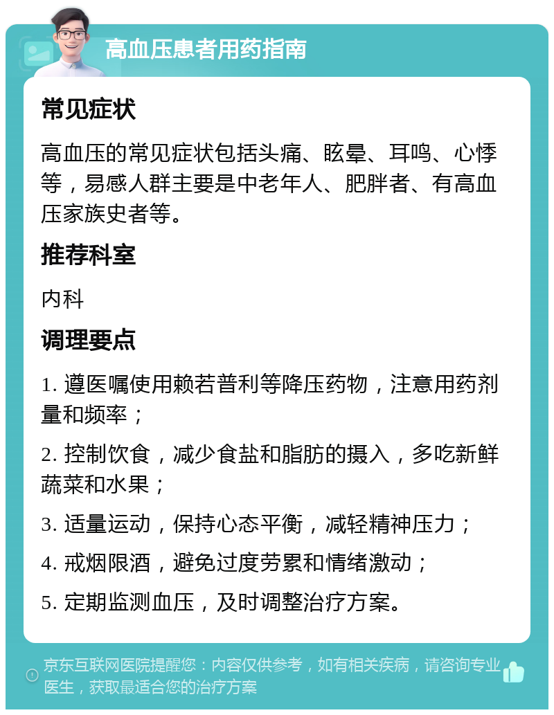 高血压患者用药指南 常见症状 高血压的常见症状包括头痛、眩晕、耳鸣、心悸等，易感人群主要是中老年人、肥胖者、有高血压家族史者等。 推荐科室 内科 调理要点 1. 遵医嘱使用赖若普利等降压药物，注意用药剂量和频率； 2. 控制饮食，减少食盐和脂肪的摄入，多吃新鲜蔬菜和水果； 3. 适量运动，保持心态平衡，减轻精神压力； 4. 戒烟限酒，避免过度劳累和情绪激动； 5. 定期监测血压，及时调整治疗方案。