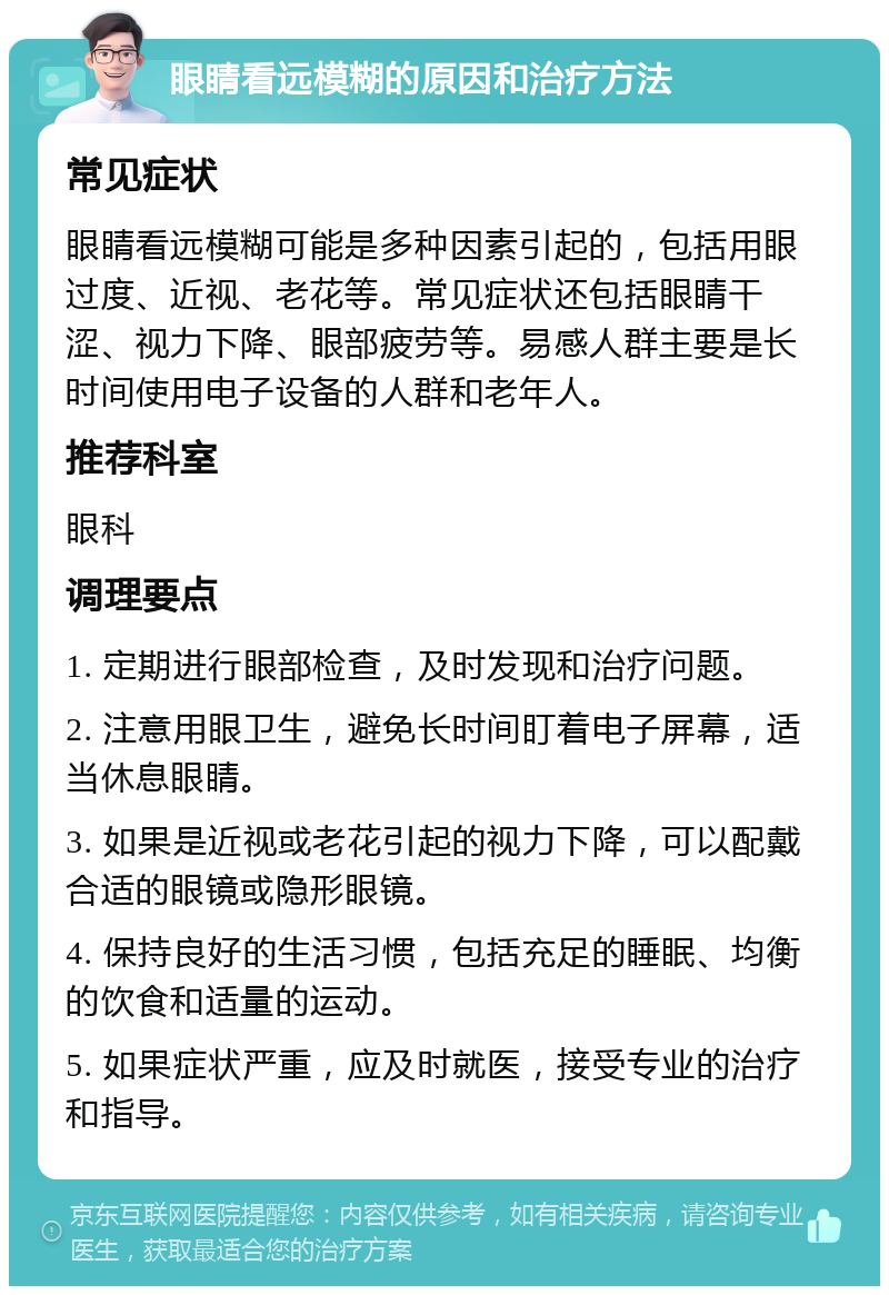 眼睛看远模糊的原因和治疗方法 常见症状 眼睛看远模糊可能是多种因素引起的，包括用眼过度、近视、老花等。常见症状还包括眼睛干涩、视力下降、眼部疲劳等。易感人群主要是长时间使用电子设备的人群和老年人。 推荐科室 眼科 调理要点 1. 定期进行眼部检查，及时发现和治疗问题。 2. 注意用眼卫生，避免长时间盯着电子屏幕，适当休息眼睛。 3. 如果是近视或老花引起的视力下降，可以配戴合适的眼镜或隐形眼镜。 4. 保持良好的生活习惯，包括充足的睡眠、均衡的饮食和适量的运动。 5. 如果症状严重，应及时就医，接受专业的治疗和指导。