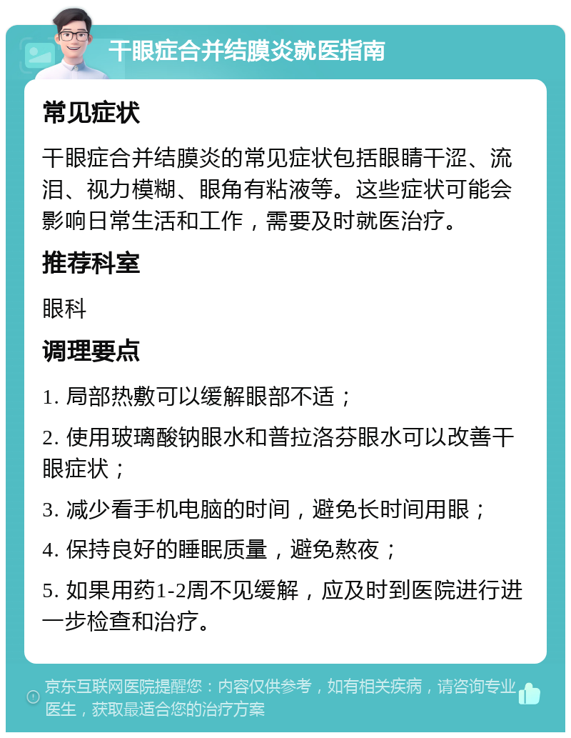 干眼症合并结膜炎就医指南 常见症状 干眼症合并结膜炎的常见症状包括眼睛干涩、流泪、视力模糊、眼角有粘液等。这些症状可能会影响日常生活和工作，需要及时就医治疗。 推荐科室 眼科 调理要点 1. 局部热敷可以缓解眼部不适； 2. 使用玻璃酸钠眼水和普拉洛芬眼水可以改善干眼症状； 3. 减少看手机电脑的时间，避免长时间用眼； 4. 保持良好的睡眠质量，避免熬夜； 5. 如果用药1-2周不见缓解，应及时到医院进行进一步检查和治疗。