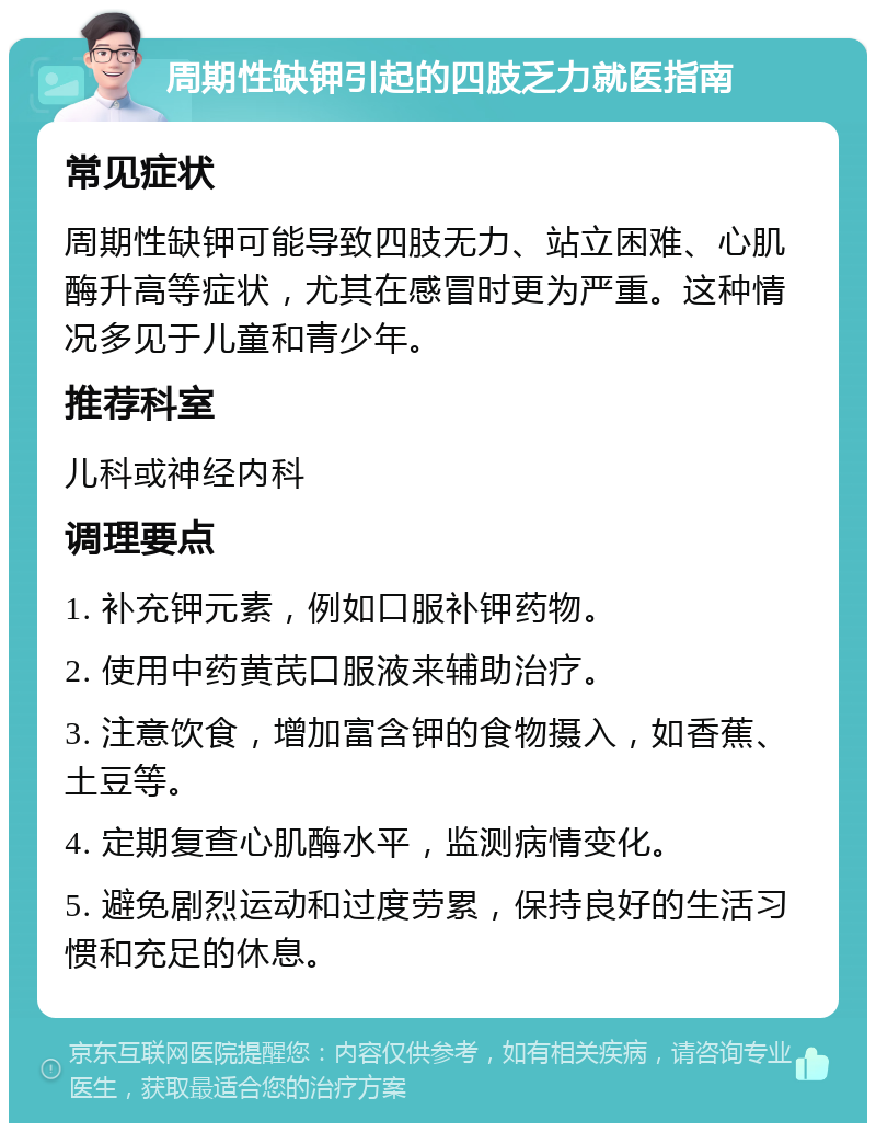 周期性缺钾引起的四肢乏力就医指南 常见症状 周期性缺钾可能导致四肢无力、站立困难、心肌酶升高等症状，尤其在感冒时更为严重。这种情况多见于儿童和青少年。 推荐科室 儿科或神经内科 调理要点 1. 补充钾元素，例如口服补钾药物。 2. 使用中药黄芪口服液来辅助治疗。 3. 注意饮食，增加富含钾的食物摄入，如香蕉、土豆等。 4. 定期复查心肌酶水平，监测病情变化。 5. 避免剧烈运动和过度劳累，保持良好的生活习惯和充足的休息。