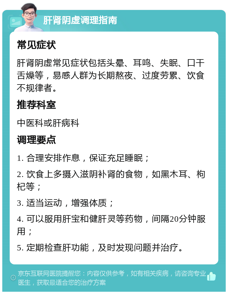 肝肾阴虚调理指南 常见症状 肝肾阴虚常见症状包括头晕、耳鸣、失眠、口干舌燥等，易感人群为长期熬夜、过度劳累、饮食不规律者。 推荐科室 中医科或肝病科 调理要点 1. 合理安排作息，保证充足睡眠； 2. 饮食上多摄入滋阴补肾的食物，如黑木耳、枸杞等； 3. 适当运动，增强体质； 4. 可以服用肝宝和健肝灵等药物，间隔20分钟服用； 5. 定期检查肝功能，及时发现问题并治疗。