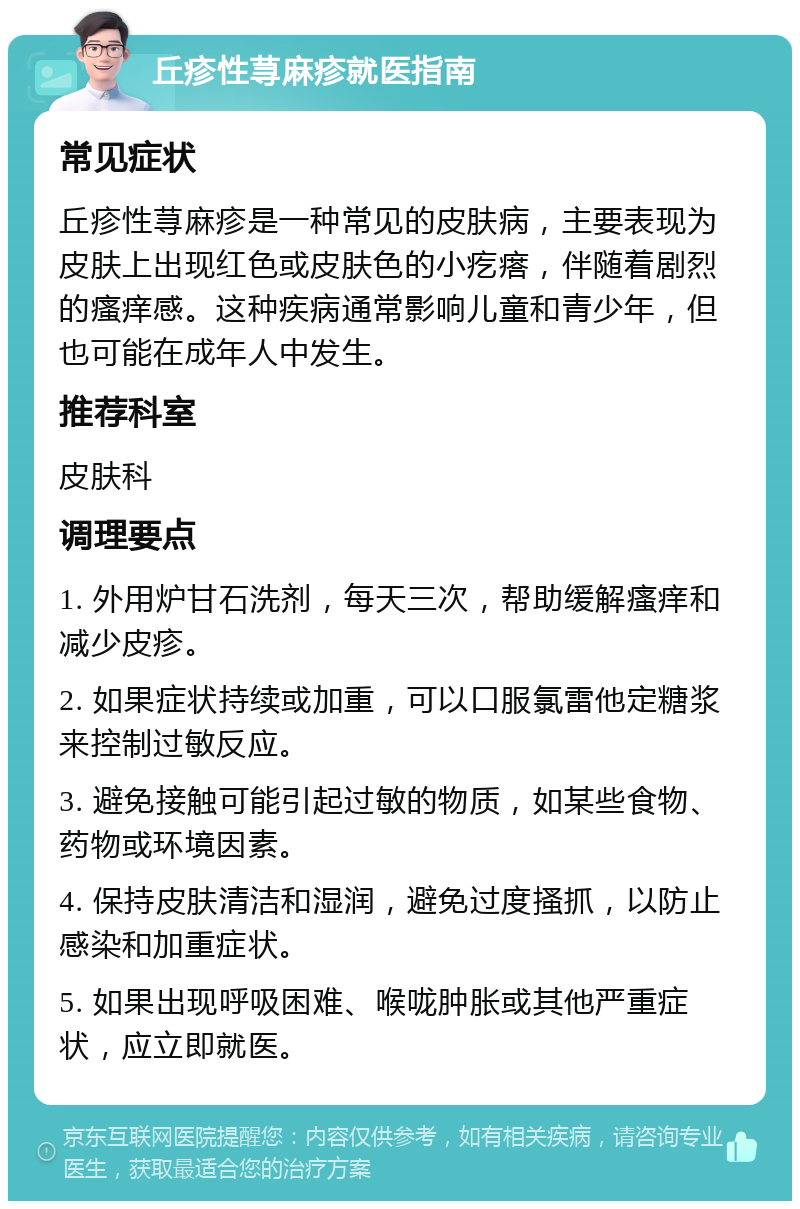 丘疹性荨麻疹就医指南 常见症状 丘疹性荨麻疹是一种常见的皮肤病，主要表现为皮肤上出现红色或皮肤色的小疙瘩，伴随着剧烈的瘙痒感。这种疾病通常影响儿童和青少年，但也可能在成年人中发生。 推荐科室 皮肤科 调理要点 1. 外用炉甘石洗剂，每天三次，帮助缓解瘙痒和减少皮疹。 2. 如果症状持续或加重，可以口服氯雷他定糖浆来控制过敏反应。 3. 避免接触可能引起过敏的物质，如某些食物、药物或环境因素。 4. 保持皮肤清洁和湿润，避免过度搔抓，以防止感染和加重症状。 5. 如果出现呼吸困难、喉咙肿胀或其他严重症状，应立即就医。