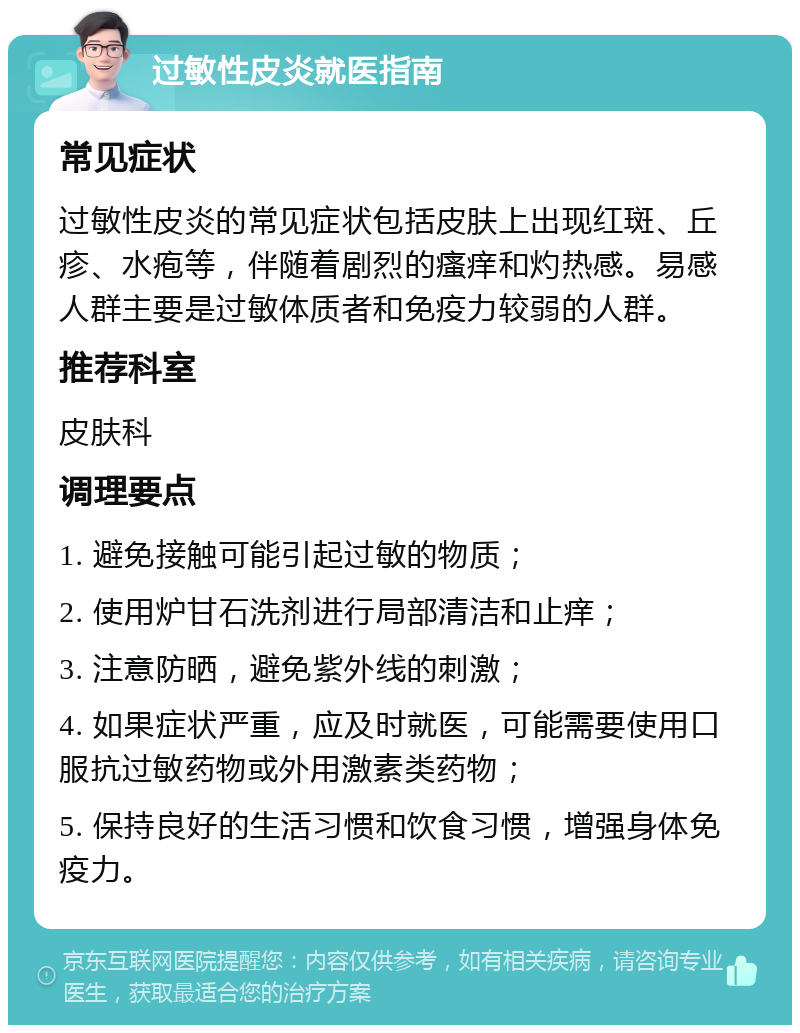 过敏性皮炎就医指南 常见症状 过敏性皮炎的常见症状包括皮肤上出现红斑、丘疹、水疱等，伴随着剧烈的瘙痒和灼热感。易感人群主要是过敏体质者和免疫力较弱的人群。 推荐科室 皮肤科 调理要点 1. 避免接触可能引起过敏的物质； 2. 使用炉甘石洗剂进行局部清洁和止痒； 3. 注意防晒，避免紫外线的刺激； 4. 如果症状严重，应及时就医，可能需要使用口服抗过敏药物或外用激素类药物； 5. 保持良好的生活习惯和饮食习惯，增强身体免疫力。