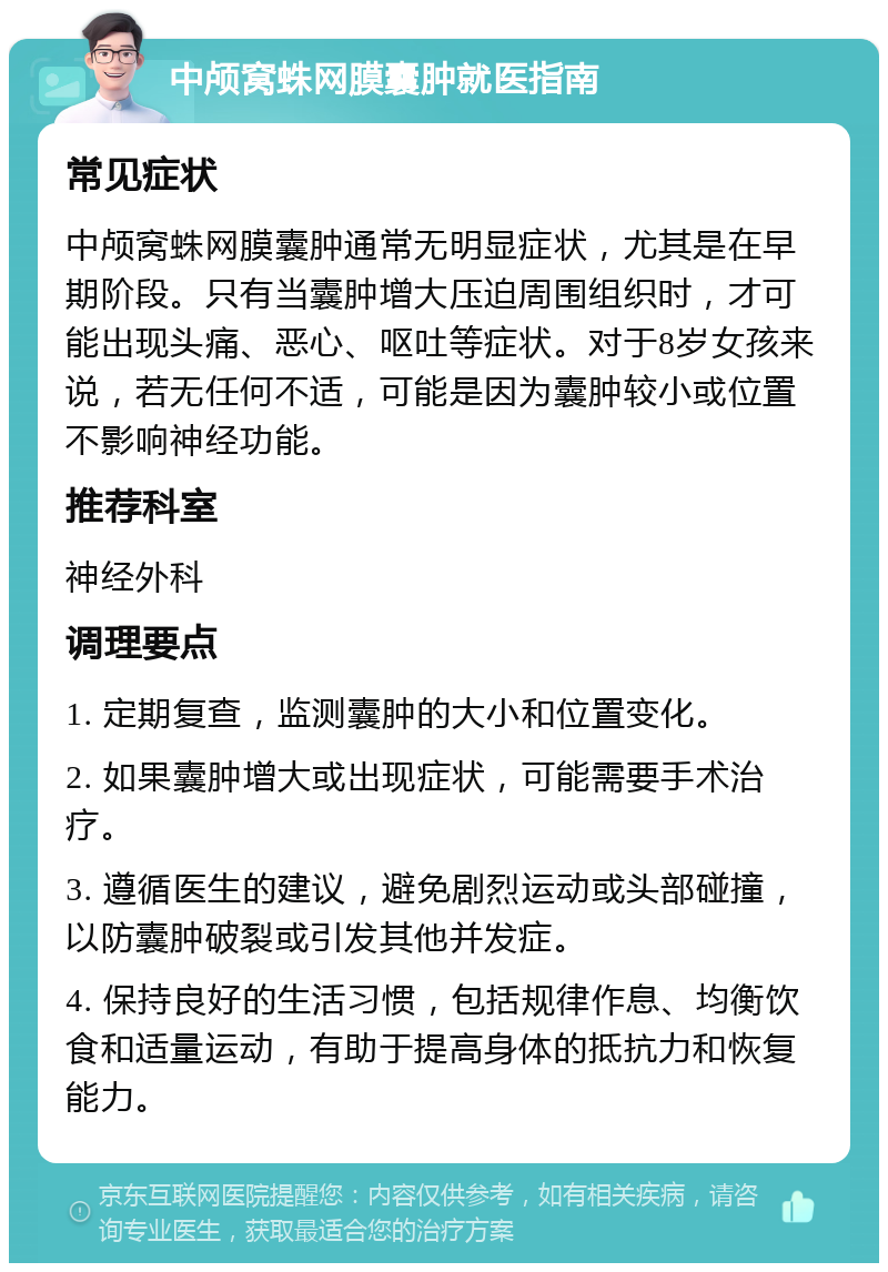 中颅窝蛛网膜囊肿就医指南 常见症状 中颅窝蛛网膜囊肿通常无明显症状，尤其是在早期阶段。只有当囊肿增大压迫周围组织时，才可能出现头痛、恶心、呕吐等症状。对于8岁女孩来说，若无任何不适，可能是因为囊肿较小或位置不影响神经功能。 推荐科室 神经外科 调理要点 1. 定期复查，监测囊肿的大小和位置变化。 2. 如果囊肿增大或出现症状，可能需要手术治疗。 3. 遵循医生的建议，避免剧烈运动或头部碰撞，以防囊肿破裂或引发其他并发症。 4. 保持良好的生活习惯，包括规律作息、均衡饮食和适量运动，有助于提高身体的抵抗力和恢复能力。