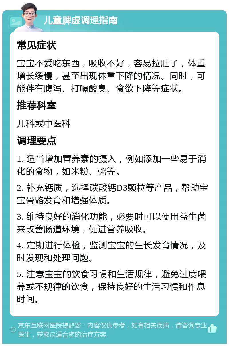 儿童脾虚调理指南 常见症状 宝宝不爱吃东西，吸收不好，容易拉肚子，体重增长缓慢，甚至出现体重下降的情况。同时，可能伴有腹泻、打嗝酸臭、食欲下降等症状。 推荐科室 儿科或中医科 调理要点 1. 适当增加营养素的摄入，例如添加一些易于消化的食物，如米粉、粥等。 2. 补充钙质，选择碳酸钙D3颗粒等产品，帮助宝宝骨骼发育和增强体质。 3. 维持良好的消化功能，必要时可以使用益生菌来改善肠道环境，促进营养吸收。 4. 定期进行体检，监测宝宝的生长发育情况，及时发现和处理问题。 5. 注意宝宝的饮食习惯和生活规律，避免过度喂养或不规律的饮食，保持良好的生活习惯和作息时间。