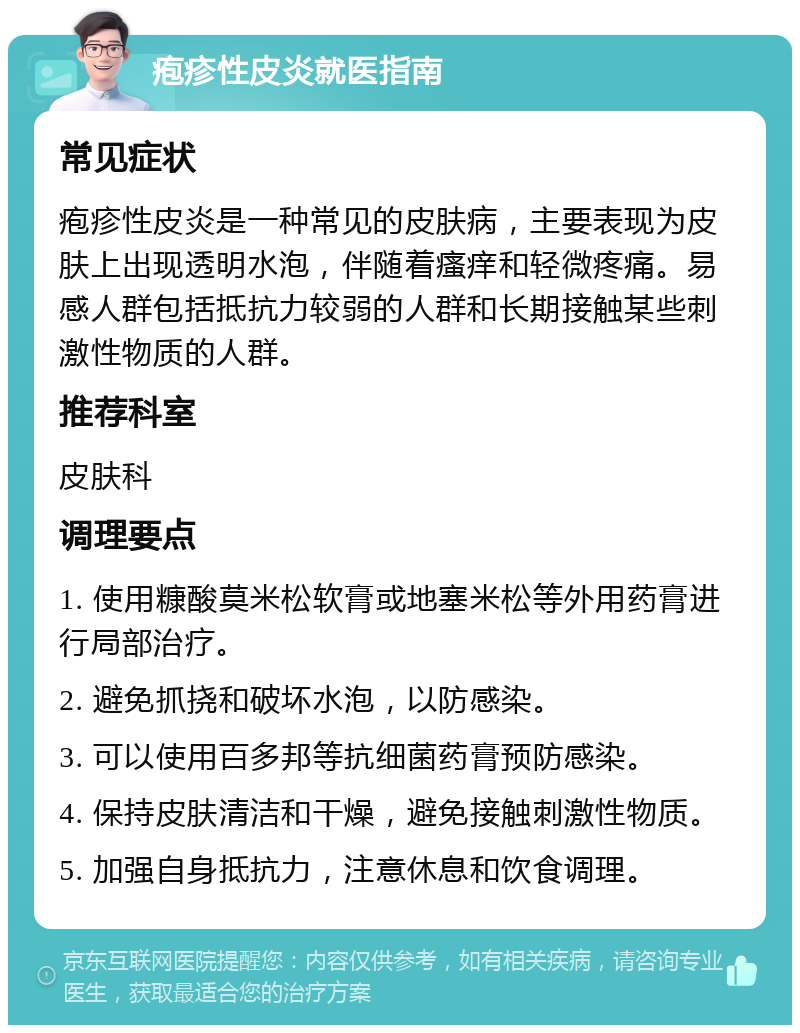 疱疹性皮炎就医指南 常见症状 疱疹性皮炎是一种常见的皮肤病，主要表现为皮肤上出现透明水泡，伴随着瘙痒和轻微疼痛。易感人群包括抵抗力较弱的人群和长期接触某些刺激性物质的人群。 推荐科室 皮肤科 调理要点 1. 使用糠酸莫米松软膏或地塞米松等外用药膏进行局部治疗。 2. 避免抓挠和破坏水泡，以防感染。 3. 可以使用百多邦等抗细菌药膏预防感染。 4. 保持皮肤清洁和干燥，避免接触刺激性物质。 5. 加强自身抵抗力，注意休息和饮食调理。