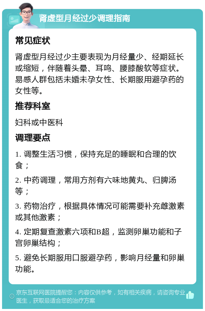 肾虚型月经过少调理指南 常见症状 肾虚型月经过少主要表现为月经量少、经期延长或缩短，伴随着头晕、耳鸣、腰膝酸软等症状。易感人群包括未婚未孕女性、长期服用避孕药的女性等。 推荐科室 妇科或中医科 调理要点 1. 调整生活习惯，保持充足的睡眠和合理的饮食； 2. 中药调理，常用方剂有六味地黄丸、归脾汤等； 3. 药物治疗，根据具体情况可能需要补充雌激素或其他激素； 4. 定期复查激素六项和B超，监测卵巢功能和子宫卵巢结构； 5. 避免长期服用口服避孕药，影响月经量和卵巢功能。