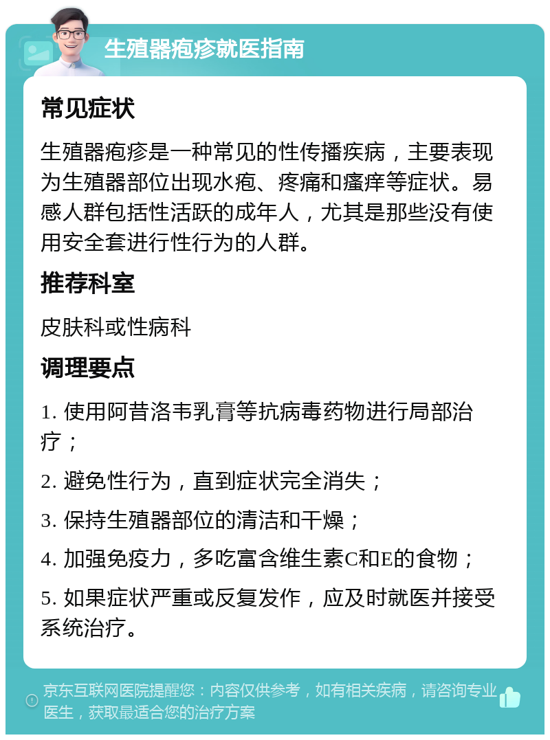 生殖器疱疹就医指南 常见症状 生殖器疱疹是一种常见的性传播疾病，主要表现为生殖器部位出现水疱、疼痛和瘙痒等症状。易感人群包括性活跃的成年人，尤其是那些没有使用安全套进行性行为的人群。 推荐科室 皮肤科或性病科 调理要点 1. 使用阿昔洛韦乳膏等抗病毒药物进行局部治疗； 2. 避免性行为，直到症状完全消失； 3. 保持生殖器部位的清洁和干燥； 4. 加强免疫力，多吃富含维生素C和E的食物； 5. 如果症状严重或反复发作，应及时就医并接受系统治疗。