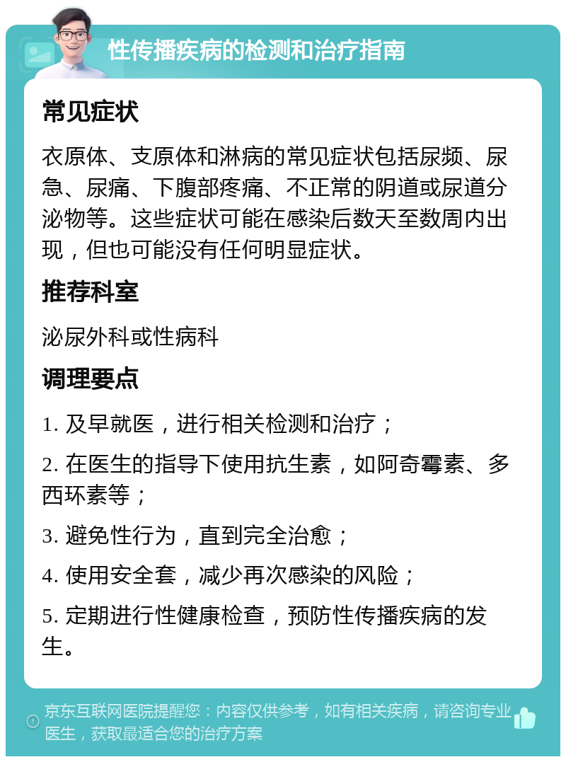 性传播疾病的检测和治疗指南 常见症状 衣原体、支原体和淋病的常见症状包括尿频、尿急、尿痛、下腹部疼痛、不正常的阴道或尿道分泌物等。这些症状可能在感染后数天至数周内出现，但也可能没有任何明显症状。 推荐科室 泌尿外科或性病科 调理要点 1. 及早就医，进行相关检测和治疗； 2. 在医生的指导下使用抗生素，如阿奇霉素、多西环素等； 3. 避免性行为，直到完全治愈； 4. 使用安全套，减少再次感染的风险； 5. 定期进行性健康检查，预防性传播疾病的发生。