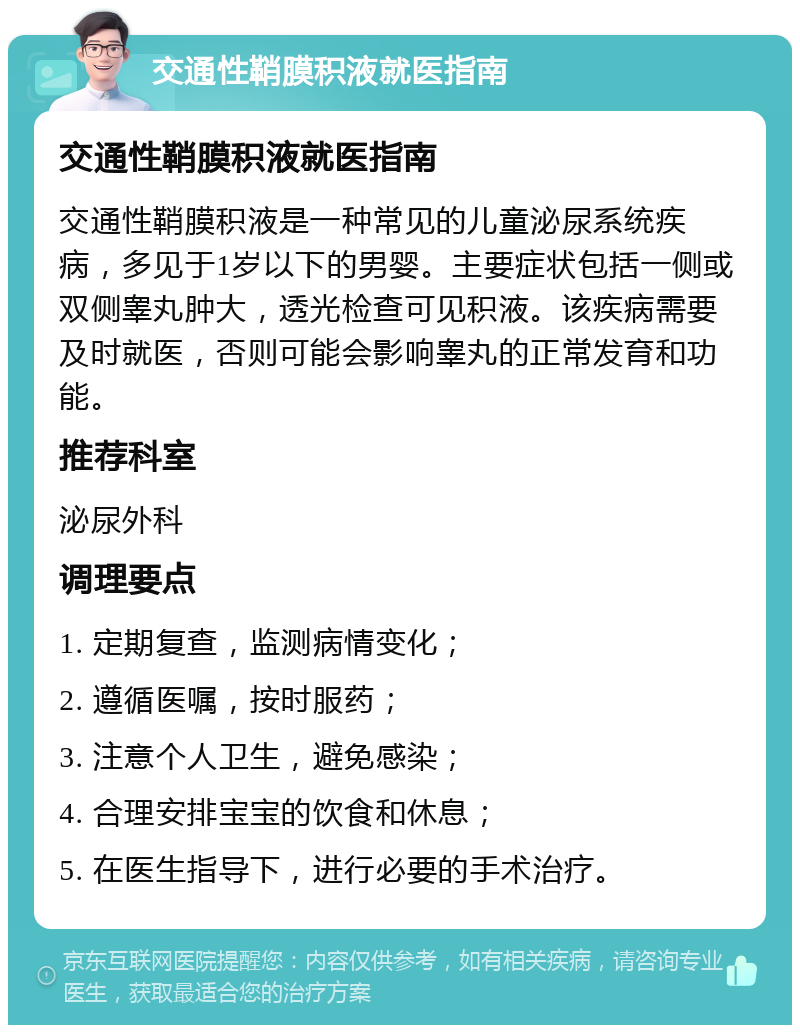 交通性鞘膜积液就医指南 交通性鞘膜积液就医指南 交通性鞘膜积液是一种常见的儿童泌尿系统疾病，多见于1岁以下的男婴。主要症状包括一侧或双侧睾丸肿大，透光检查可见积液。该疾病需要及时就医，否则可能会影响睾丸的正常发育和功能。 推荐科室 泌尿外科 调理要点 1. 定期复查，监测病情变化； 2. 遵循医嘱，按时服药； 3. 注意个人卫生，避免感染； 4. 合理安排宝宝的饮食和休息； 5. 在医生指导下，进行必要的手术治疗。