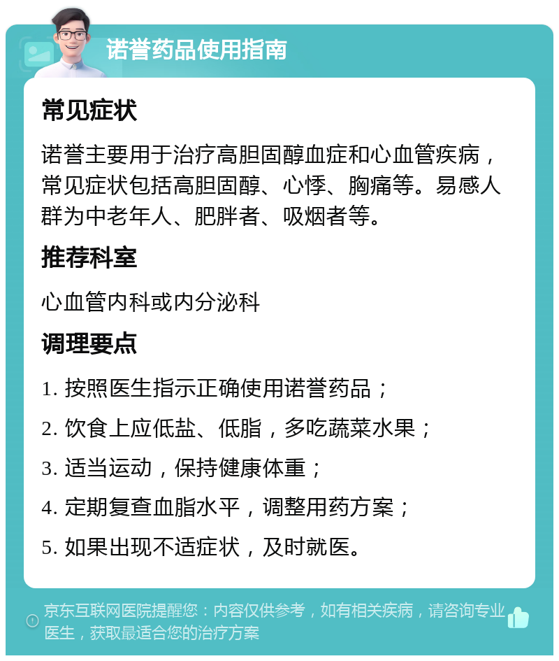 诺誉药品使用指南 常见症状 诺誉主要用于治疗高胆固醇血症和心血管疾病，常见症状包括高胆固醇、心悸、胸痛等。易感人群为中老年人、肥胖者、吸烟者等。 推荐科室 心血管内科或内分泌科 调理要点 1. 按照医生指示正确使用诺誉药品； 2. 饮食上应低盐、低脂，多吃蔬菜水果； 3. 适当运动，保持健康体重； 4. 定期复查血脂水平，调整用药方案； 5. 如果出现不适症状，及时就医。