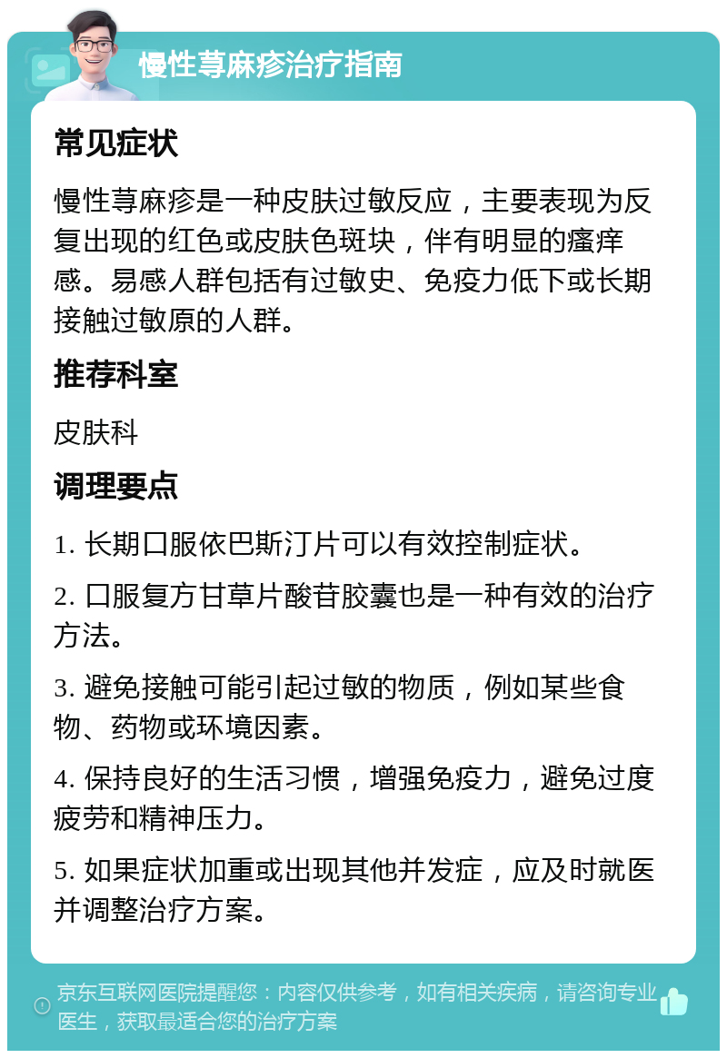 慢性荨麻疹治疗指南 常见症状 慢性荨麻疹是一种皮肤过敏反应，主要表现为反复出现的红色或皮肤色斑块，伴有明显的瘙痒感。易感人群包括有过敏史、免疫力低下或长期接触过敏原的人群。 推荐科室 皮肤科 调理要点 1. 长期口服依巴斯汀片可以有效控制症状。 2. 口服复方甘草片酸苷胶囊也是一种有效的治疗方法。 3. 避免接触可能引起过敏的物质，例如某些食物、药物或环境因素。 4. 保持良好的生活习惯，增强免疫力，避免过度疲劳和精神压力。 5. 如果症状加重或出现其他并发症，应及时就医并调整治疗方案。