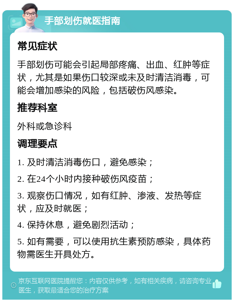 手部划伤就医指南 常见症状 手部划伤可能会引起局部疼痛、出血、红肿等症状，尤其是如果伤口较深或未及时清洁消毒，可能会增加感染的风险，包括破伤风感染。 推荐科室 外科或急诊科 调理要点 1. 及时清洁消毒伤口，避免感染； 2. 在24个小时内接种破伤风疫苗； 3. 观察伤口情况，如有红肿、渗液、发热等症状，应及时就医； 4. 保持休息，避免剧烈活动； 5. 如有需要，可以使用抗生素预防感染，具体药物需医生开具处方。