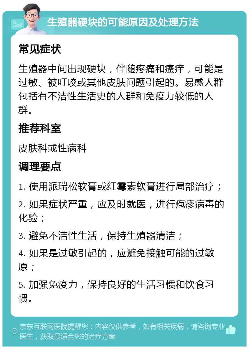 生殖器硬块的可能原因及处理方法 常见症状 生殖器中间出现硬块，伴随疼痛和瘙痒，可能是过敏、被叮咬或其他皮肤问题引起的。易感人群包括有不洁性生活史的人群和免疫力较低的人群。 推荐科室 皮肤科或性病科 调理要点 1. 使用派瑞松软膏或红霉素软膏进行局部治疗； 2. 如果症状严重，应及时就医，进行疱疹病毒的化验； 3. 避免不洁性生活，保持生殖器清洁； 4. 如果是过敏引起的，应避免接触可能的过敏原； 5. 加强免疫力，保持良好的生活习惯和饮食习惯。