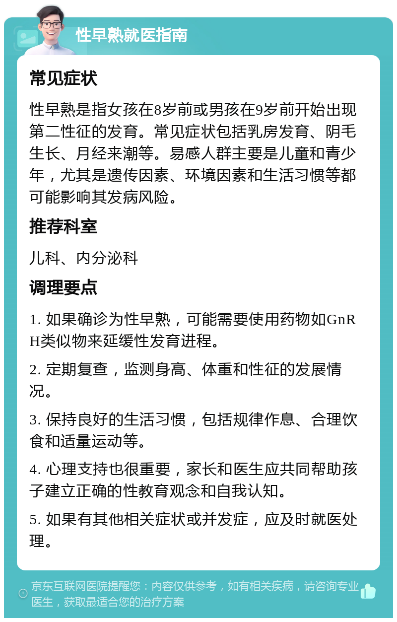 性早熟就医指南 常见症状 性早熟是指女孩在8岁前或男孩在9岁前开始出现第二性征的发育。常见症状包括乳房发育、阴毛生长、月经来潮等。易感人群主要是儿童和青少年，尤其是遗传因素、环境因素和生活习惯等都可能影响其发病风险。 推荐科室 儿科、内分泌科 调理要点 1. 如果确诊为性早熟，可能需要使用药物如GnRH类似物来延缓性发育进程。 2. 定期复查，监测身高、体重和性征的发展情况。 3. 保持良好的生活习惯，包括规律作息、合理饮食和适量运动等。 4. 心理支持也很重要，家长和医生应共同帮助孩子建立正确的性教育观念和自我认知。 5. 如果有其他相关症状或并发症，应及时就医处理。