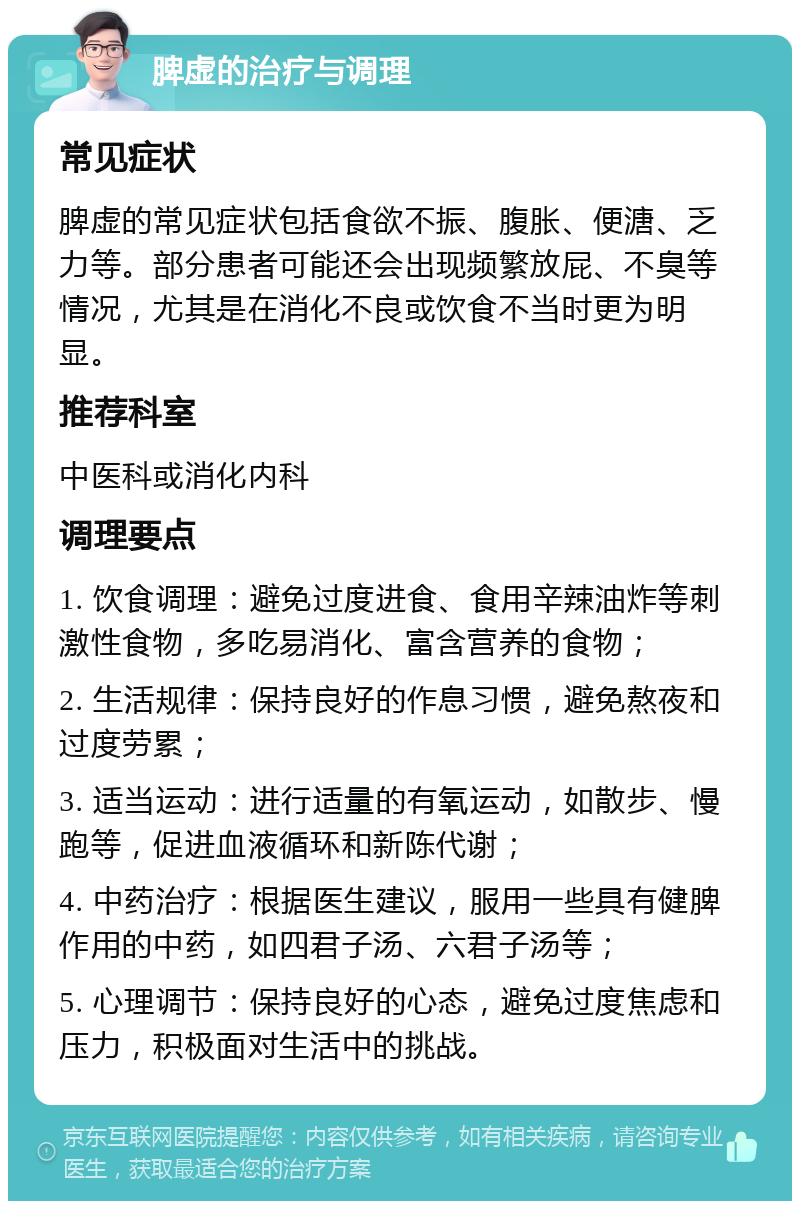 脾虚的治疗与调理 常见症状 脾虚的常见症状包括食欲不振、腹胀、便溏、乏力等。部分患者可能还会出现频繁放屁、不臭等情况，尤其是在消化不良或饮食不当时更为明显。 推荐科室 中医科或消化内科 调理要点 1. 饮食调理：避免过度进食、食用辛辣油炸等刺激性食物，多吃易消化、富含营养的食物； 2. 生活规律：保持良好的作息习惯，避免熬夜和过度劳累； 3. 适当运动：进行适量的有氧运动，如散步、慢跑等，促进血液循环和新陈代谢； 4. 中药治疗：根据医生建议，服用一些具有健脾作用的中药，如四君子汤、六君子汤等； 5. 心理调节：保持良好的心态，避免过度焦虑和压力，积极面对生活中的挑战。