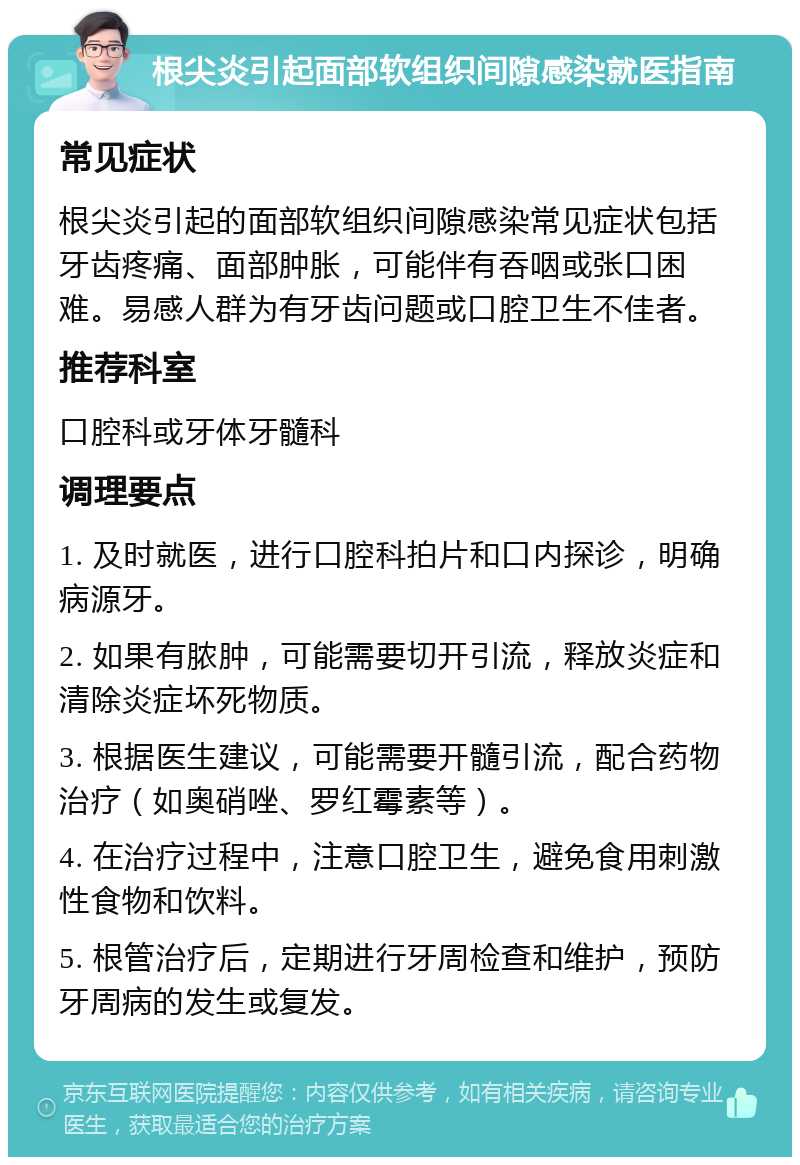 根尖炎引起面部软组织间隙感染就医指南 常见症状 根尖炎引起的面部软组织间隙感染常见症状包括牙齿疼痛、面部肿胀，可能伴有吞咽或张口困难。易感人群为有牙齿问题或口腔卫生不佳者。 推荐科室 口腔科或牙体牙髓科 调理要点 1. 及时就医，进行口腔科拍片和口内探诊，明确病源牙。 2. 如果有脓肿，可能需要切开引流，释放炎症和清除炎症坏死物质。 3. 根据医生建议，可能需要开髓引流，配合药物治疗（如奥硝唑、罗红霉素等）。 4. 在治疗过程中，注意口腔卫生，避免食用刺激性食物和饮料。 5. 根管治疗后，定期进行牙周检查和维护，预防牙周病的发生或复发。