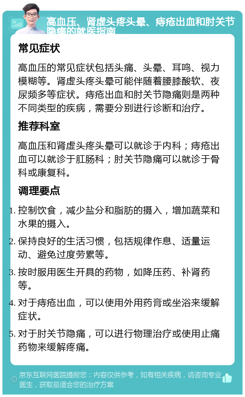 高血压、肾虚头疼头晕、痔疮出血和肘关节隐痛的就医指南 常见症状 高血压的常见症状包括头痛、头晕、耳鸣、视力模糊等。肾虚头疼头晕可能伴随着腰膝酸软、夜尿频多等症状。痔疮出血和肘关节隐痛则是两种不同类型的疾病，需要分别进行诊断和治疗。 推荐科室 高血压和肾虚头疼头晕可以就诊于内科；痔疮出血可以就诊于肛肠科；肘关节隐痛可以就诊于骨科或康复科。 调理要点 控制饮食，减少盐分和脂肪的摄入，增加蔬菜和水果的摄入。 保持良好的生活习惯，包括规律作息、适量运动、避免过度劳累等。 按时服用医生开具的药物，如降压药、补肾药等。 对于痔疮出血，可以使用外用药膏或坐浴来缓解症状。 对于肘关节隐痛，可以进行物理治疗或使用止痛药物来缓解疼痛。