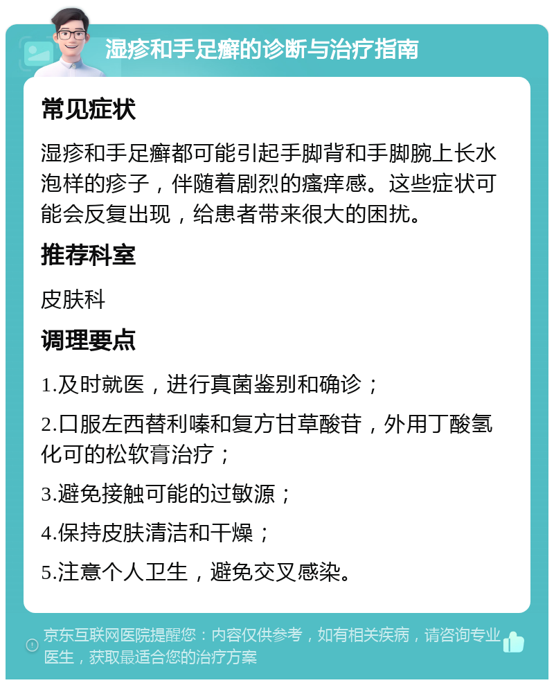 湿疹和手足癣的诊断与治疗指南 常见症状 湿疹和手足癣都可能引起手脚背和手脚腕上长水泡样的疹子，伴随着剧烈的瘙痒感。这些症状可能会反复出现，给患者带来很大的困扰。 推荐科室 皮肤科 调理要点 1.及时就医，进行真菌鉴别和确诊； 2.口服左西替利嗪和复方甘草酸苷，外用丁酸氢化可的松软膏治疗； 3.避免接触可能的过敏源； 4.保持皮肤清洁和干燥； 5.注意个人卫生，避免交叉感染。