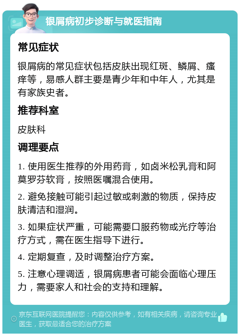 银屑病初步诊断与就医指南 常见症状 银屑病的常见症状包括皮肤出现红斑、鳞屑、瘙痒等，易感人群主要是青少年和中年人，尤其是有家族史者。 推荐科室 皮肤科 调理要点 1. 使用医生推荐的外用药膏，如卤米松乳膏和阿莫罗芬软膏，按照医嘱混合使用。 2. 避免接触可能引起过敏或刺激的物质，保持皮肤清洁和湿润。 3. 如果症状严重，可能需要口服药物或光疗等治疗方式，需在医生指导下进行。 4. 定期复查，及时调整治疗方案。 5. 注意心理调适，银屑病患者可能会面临心理压力，需要家人和社会的支持和理解。