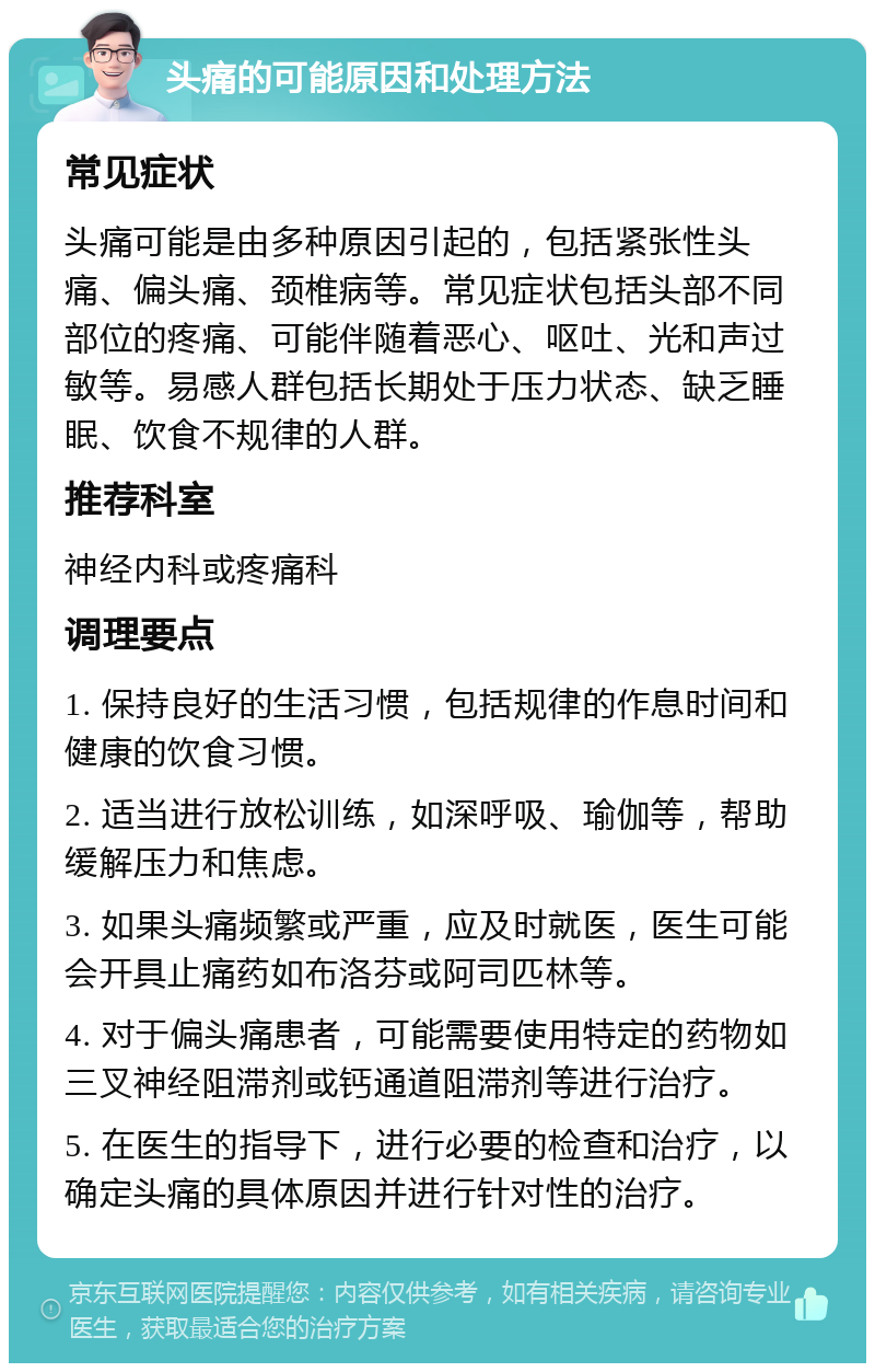 头痛的可能原因和处理方法 常见症状 头痛可能是由多种原因引起的，包括紧张性头痛、偏头痛、颈椎病等。常见症状包括头部不同部位的疼痛、可能伴随着恶心、呕吐、光和声过敏等。易感人群包括长期处于压力状态、缺乏睡眠、饮食不规律的人群。 推荐科室 神经内科或疼痛科 调理要点 1. 保持良好的生活习惯，包括规律的作息时间和健康的饮食习惯。 2. 适当进行放松训练，如深呼吸、瑜伽等，帮助缓解压力和焦虑。 3. 如果头痛频繁或严重，应及时就医，医生可能会开具止痛药如布洛芬或阿司匹林等。 4. 对于偏头痛患者，可能需要使用特定的药物如三叉神经阻滞剂或钙通道阻滞剂等进行治疗。 5. 在医生的指导下，进行必要的检查和治疗，以确定头痛的具体原因并进行针对性的治疗。