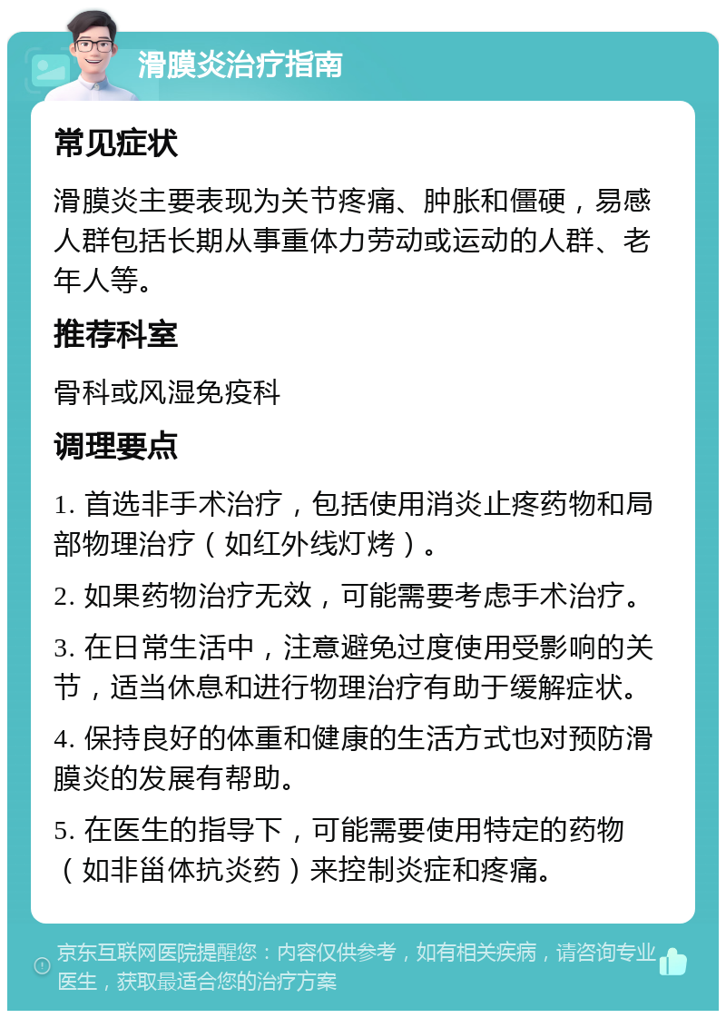 滑膜炎治疗指南 常见症状 滑膜炎主要表现为关节疼痛、肿胀和僵硬，易感人群包括长期从事重体力劳动或运动的人群、老年人等。 推荐科室 骨科或风湿免疫科 调理要点 1. 首选非手术治疗，包括使用消炎止疼药物和局部物理治疗（如红外线灯烤）。 2. 如果药物治疗无效，可能需要考虑手术治疗。 3. 在日常生活中，注意避免过度使用受影响的关节，适当休息和进行物理治疗有助于缓解症状。 4. 保持良好的体重和健康的生活方式也对预防滑膜炎的发展有帮助。 5. 在医生的指导下，可能需要使用特定的药物（如非甾体抗炎药）来控制炎症和疼痛。