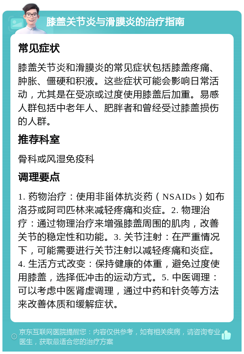 膝盖关节炎与滑膜炎的治疗指南 常见症状 膝盖关节炎和滑膜炎的常见症状包括膝盖疼痛、肿胀、僵硬和积液。这些症状可能会影响日常活动，尤其是在受凉或过度使用膝盖后加重。易感人群包括中老年人、肥胖者和曾经受过膝盖损伤的人群。 推荐科室 骨科或风湿免疫科 调理要点 1. 药物治疗：使用非甾体抗炎药（NSAIDs）如布洛芬或阿司匹林来减轻疼痛和炎症。2. 物理治疗：通过物理治疗来增强膝盖周围的肌肉，改善关节的稳定性和功能。3. 关节注射：在严重情况下，可能需要进行关节注射以减轻疼痛和炎症。4. 生活方式改变：保持健康的体重，避免过度使用膝盖，选择低冲击的运动方式。5. 中医调理：可以考虑中医肾虚调理，通过中药和针灸等方法来改善体质和缓解症状。