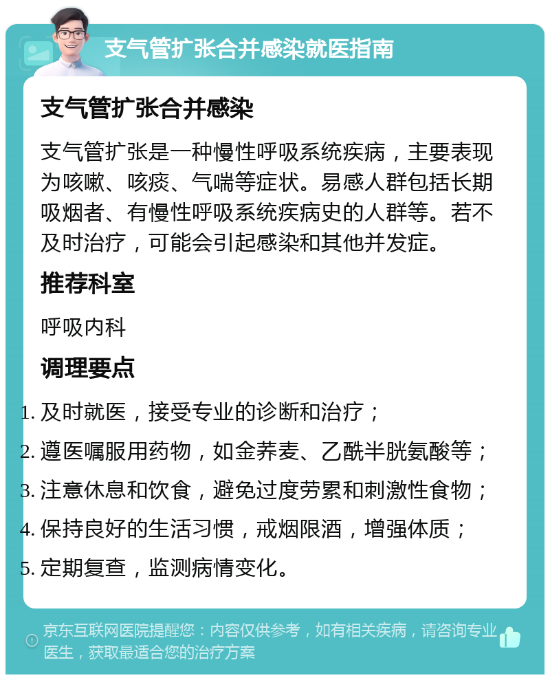 支气管扩张合并感染就医指南 支气管扩张合并感染 支气管扩张是一种慢性呼吸系统疾病，主要表现为咳嗽、咳痰、气喘等症状。易感人群包括长期吸烟者、有慢性呼吸系统疾病史的人群等。若不及时治疗，可能会引起感染和其他并发症。 推荐科室 呼吸内科 调理要点 及时就医，接受专业的诊断和治疗； 遵医嘱服用药物，如金荞麦、乙酰半胱氨酸等； 注意休息和饮食，避免过度劳累和刺激性食物； 保持良好的生活习惯，戒烟限酒，增强体质； 定期复查，监测病情变化。