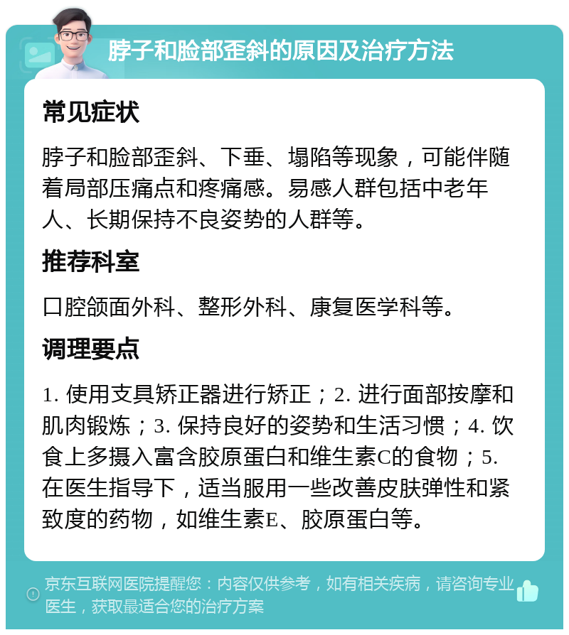 脖子和脸部歪斜的原因及治疗方法 常见症状 脖子和脸部歪斜、下垂、塌陷等现象，可能伴随着局部压痛点和疼痛感。易感人群包括中老年人、长期保持不良姿势的人群等。 推荐科室 口腔颌面外科、整形外科、康复医学科等。 调理要点 1. 使用支具矫正器进行矫正；2. 进行面部按摩和肌肉锻炼；3. 保持良好的姿势和生活习惯；4. 饮食上多摄入富含胶原蛋白和维生素C的食物；5. 在医生指导下，适当服用一些改善皮肤弹性和紧致度的药物，如维生素E、胶原蛋白等。