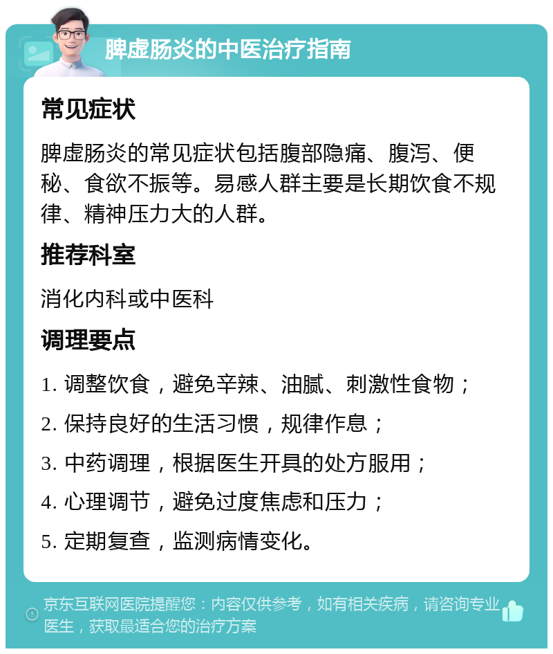 脾虚肠炎的中医治疗指南 常见症状 脾虚肠炎的常见症状包括腹部隐痛、腹泻、便秘、食欲不振等。易感人群主要是长期饮食不规律、精神压力大的人群。 推荐科室 消化内科或中医科 调理要点 1. 调整饮食，避免辛辣、油腻、刺激性食物； 2. 保持良好的生活习惯，规律作息； 3. 中药调理，根据医生开具的处方服用； 4. 心理调节，避免过度焦虑和压力； 5. 定期复查，监测病情变化。