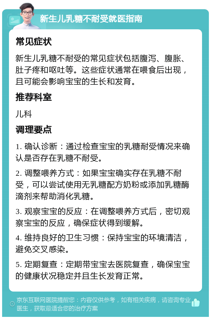 新生儿乳糖不耐受就医指南 常见症状 新生儿乳糖不耐受的常见症状包括腹泻、腹胀、肚子疼和呕吐等。这些症状通常在喂食后出现，且可能会影响宝宝的生长和发育。 推荐科室 儿科 调理要点 1. 确认诊断：通过检查宝宝的乳糖耐受情况来确认是否存在乳糖不耐受。 2. 调整喂养方式：如果宝宝确实存在乳糖不耐受，可以尝试使用无乳糖配方奶粉或添加乳糖酶滴剂来帮助消化乳糖。 3. 观察宝宝的反应：在调整喂养方式后，密切观察宝宝的反应，确保症状得到缓解。 4. 维持良好的卫生习惯：保持宝宝的环境清洁，避免交叉感染。 5. 定期复查：定期带宝宝去医院复查，确保宝宝的健康状况稳定并且生长发育正常。