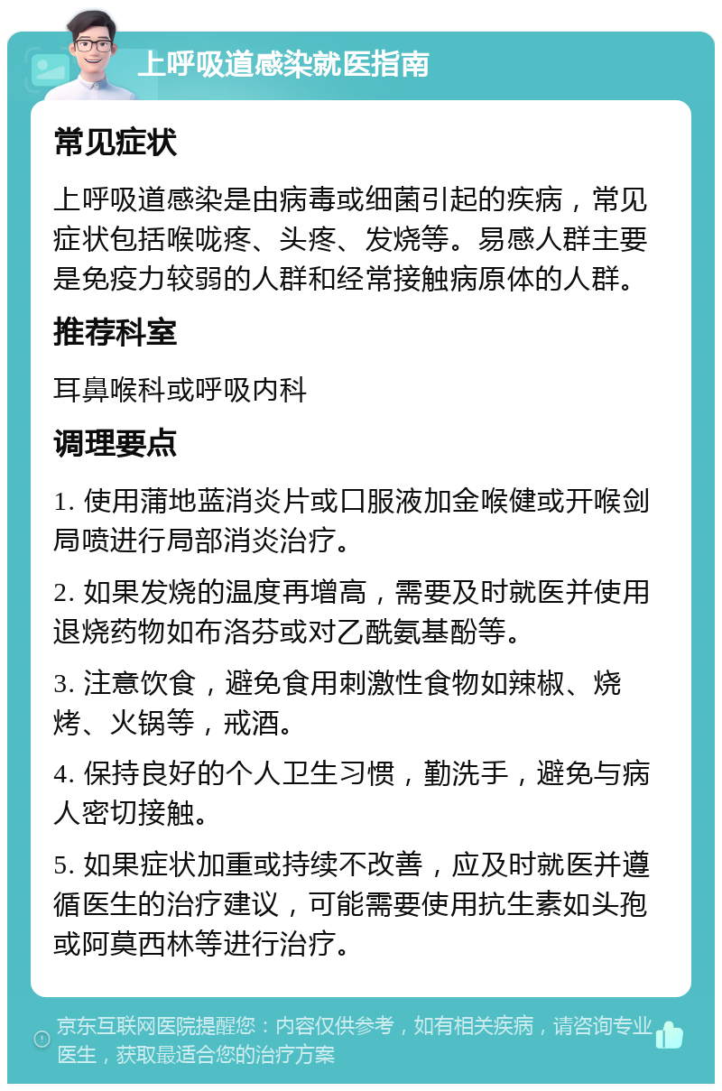 上呼吸道感染就医指南 常见症状 上呼吸道感染是由病毒或细菌引起的疾病，常见症状包括喉咙疼、头疼、发烧等。易感人群主要是免疫力较弱的人群和经常接触病原体的人群。 推荐科室 耳鼻喉科或呼吸内科 调理要点 1. 使用蒲地蓝消炎片或口服液加金喉健或开喉剑局喷进行局部消炎治疗。 2. 如果发烧的温度再增高，需要及时就医并使用退烧药物如布洛芬或对乙酰氨基酚等。 3. 注意饮食，避免食用刺激性食物如辣椒、烧烤、火锅等，戒酒。 4. 保持良好的个人卫生习惯，勤洗手，避免与病人密切接触。 5. 如果症状加重或持续不改善，应及时就医并遵循医生的治疗建议，可能需要使用抗生素如头孢或阿莫西林等进行治疗。