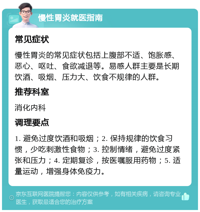 慢性胃炎就医指南 常见症状 慢性胃炎的常见症状包括上腹部不适、饱胀感、恶心、呕吐、食欲减退等。易感人群主要是长期饮酒、吸烟、压力大、饮食不规律的人群。 推荐科室 消化内科 调理要点 1. 避免过度饮酒和吸烟；2. 保持规律的饮食习惯，少吃刺激性食物；3. 控制情绪，避免过度紧张和压力；4. 定期复诊，按医嘱服用药物；5. 适量运动，增强身体免疫力。