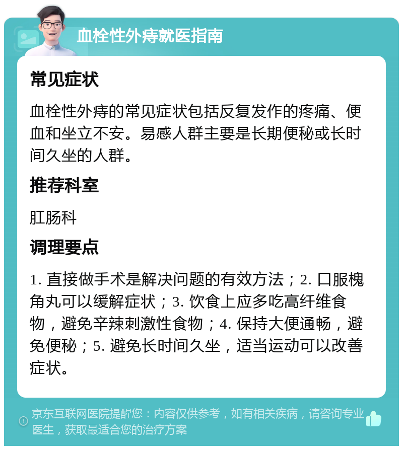 血栓性外痔就医指南 常见症状 血栓性外痔的常见症状包括反复发作的疼痛、便血和坐立不安。易感人群主要是长期便秘或长时间久坐的人群。 推荐科室 肛肠科 调理要点 1. 直接做手术是解决问题的有效方法；2. 口服槐角丸可以缓解症状；3. 饮食上应多吃高纤维食物，避免辛辣刺激性食物；4. 保持大便通畅，避免便秘；5. 避免长时间久坐，适当运动可以改善症状。