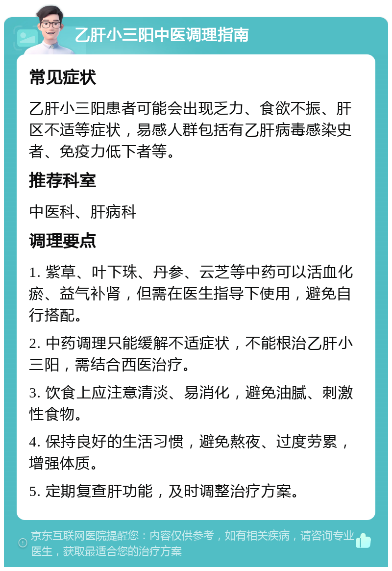 乙肝小三阳中医调理指南 常见症状 乙肝小三阳患者可能会出现乏力、食欲不振、肝区不适等症状，易感人群包括有乙肝病毒感染史者、免疫力低下者等。 推荐科室 中医科、肝病科 调理要点 1. 紫草、叶下珠、丹参、云芝等中药可以活血化瘀、益气补肾，但需在医生指导下使用，避免自行搭配。 2. 中药调理只能缓解不适症状，不能根治乙肝小三阳，需结合西医治疗。 3. 饮食上应注意清淡、易消化，避免油腻、刺激性食物。 4. 保持良好的生活习惯，避免熬夜、过度劳累，增强体质。 5. 定期复查肝功能，及时调整治疗方案。