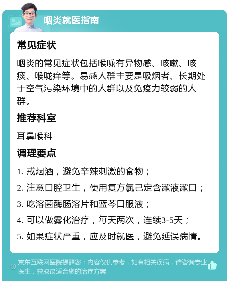 咽炎就医指南 常见症状 咽炎的常见症状包括喉咙有异物感、咳嗽、咳痰、喉咙痒等。易感人群主要是吸烟者、长期处于空气污染环境中的人群以及免疫力较弱的人群。 推荐科室 耳鼻喉科 调理要点 1. 戒烟酒，避免辛辣刺激的食物； 2. 注意口腔卫生，使用复方氯己定含漱液漱口； 3. 吃溶菌酶肠溶片和蓝芩口服液； 4. 可以做雾化治疗，每天两次，连续3-5天； 5. 如果症状严重，应及时就医，避免延误病情。