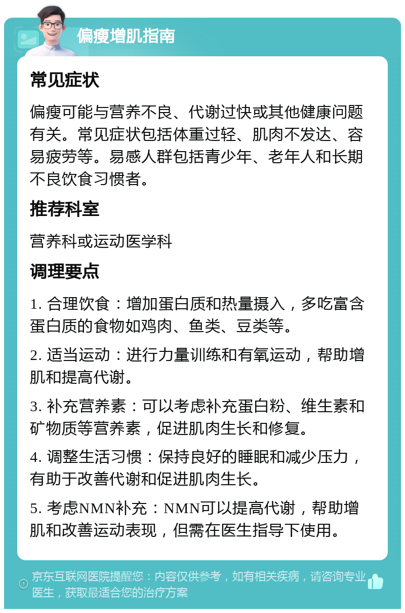 偏瘦增肌指南 常见症状 偏瘦可能与营养不良、代谢过快或其他健康问题有关。常见症状包括体重过轻、肌肉不发达、容易疲劳等。易感人群包括青少年、老年人和长期不良饮食习惯者。 推荐科室 营养科或运动医学科 调理要点 1. 合理饮食：增加蛋白质和热量摄入，多吃富含蛋白质的食物如鸡肉、鱼类、豆类等。 2. 适当运动：进行力量训练和有氧运动，帮助增肌和提高代谢。 3. 补充营养素：可以考虑补充蛋白粉、维生素和矿物质等营养素，促进肌肉生长和修复。 4. 调整生活习惯：保持良好的睡眠和减少压力，有助于改善代谢和促进肌肉生长。 5. 考虑NMN补充：NMN可以提高代谢，帮助增肌和改善运动表现，但需在医生指导下使用。