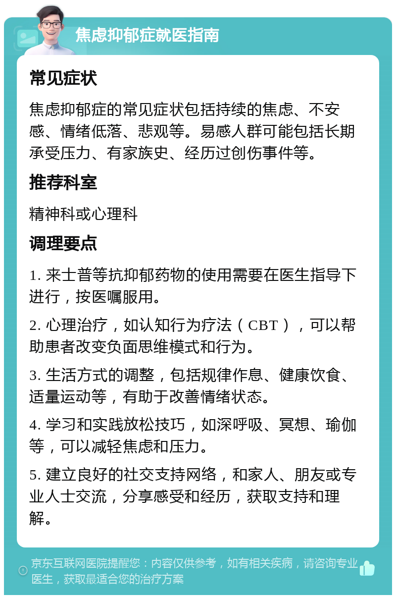 焦虑抑郁症就医指南 常见症状 焦虑抑郁症的常见症状包括持续的焦虑、不安感、情绪低落、悲观等。易感人群可能包括长期承受压力、有家族史、经历过创伤事件等。 推荐科室 精神科或心理科 调理要点 1. 来士普等抗抑郁药物的使用需要在医生指导下进行，按医嘱服用。 2. 心理治疗，如认知行为疗法（CBT），可以帮助患者改变负面思维模式和行为。 3. 生活方式的调整，包括规律作息、健康饮食、适量运动等，有助于改善情绪状态。 4. 学习和实践放松技巧，如深呼吸、冥想、瑜伽等，可以减轻焦虑和压力。 5. 建立良好的社交支持网络，和家人、朋友或专业人士交流，分享感受和经历，获取支持和理解。