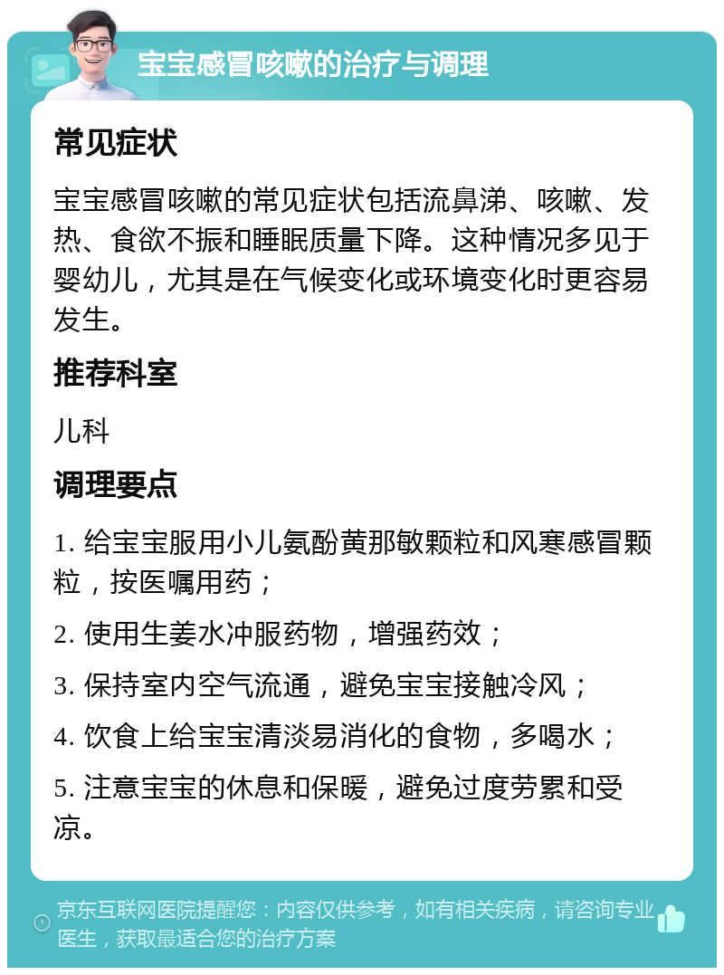 宝宝感冒咳嗽的治疗与调理 常见症状 宝宝感冒咳嗽的常见症状包括流鼻涕、咳嗽、发热、食欲不振和睡眠质量下降。这种情况多见于婴幼儿，尤其是在气候变化或环境变化时更容易发生。 推荐科室 儿科 调理要点 1. 给宝宝服用小儿氨酚黄那敏颗粒和风寒感冒颗粒，按医嘱用药； 2. 使用生姜水冲服药物，增强药效； 3. 保持室内空气流通，避免宝宝接触冷风； 4. 饮食上给宝宝清淡易消化的食物，多喝水； 5. 注意宝宝的休息和保暖，避免过度劳累和受凉。