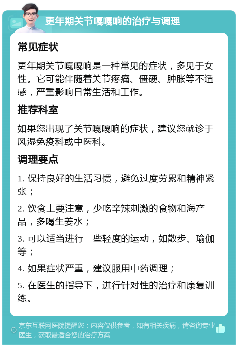 更年期关节嘎嘎响的治疗与调理 常见症状 更年期关节嘎嘎响是一种常见的症状，多见于女性。它可能伴随着关节疼痛、僵硬、肿胀等不适感，严重影响日常生活和工作。 推荐科室 如果您出现了关节嘎嘎响的症状，建议您就诊于风湿免疫科或中医科。 调理要点 1. 保持良好的生活习惯，避免过度劳累和精神紧张； 2. 饮食上要注意，少吃辛辣刺激的食物和海产品，多喝生姜水； 3. 可以适当进行一些轻度的运动，如散步、瑜伽等； 4. 如果症状严重，建议服用中药调理； 5. 在医生的指导下，进行针对性的治疗和康复训练。