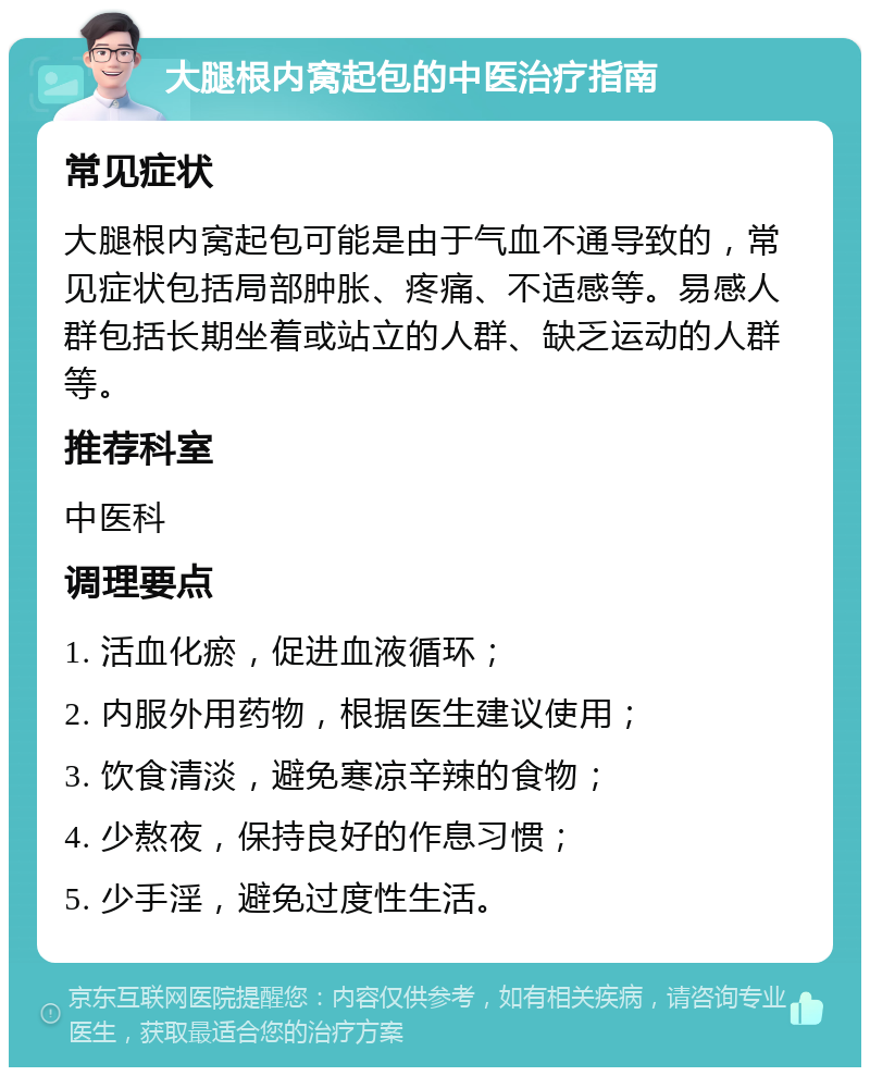 大腿根内窝起包的中医治疗指南 常见症状 大腿根内窝起包可能是由于气血不通导致的，常见症状包括局部肿胀、疼痛、不适感等。易感人群包括长期坐着或站立的人群、缺乏运动的人群等。 推荐科室 中医科 调理要点 1. 活血化瘀，促进血液循环； 2. 内服外用药物，根据医生建议使用； 3. 饮食清淡，避免寒凉辛辣的食物； 4. 少熬夜，保持良好的作息习惯； 5. 少手淫，避免过度性生活。