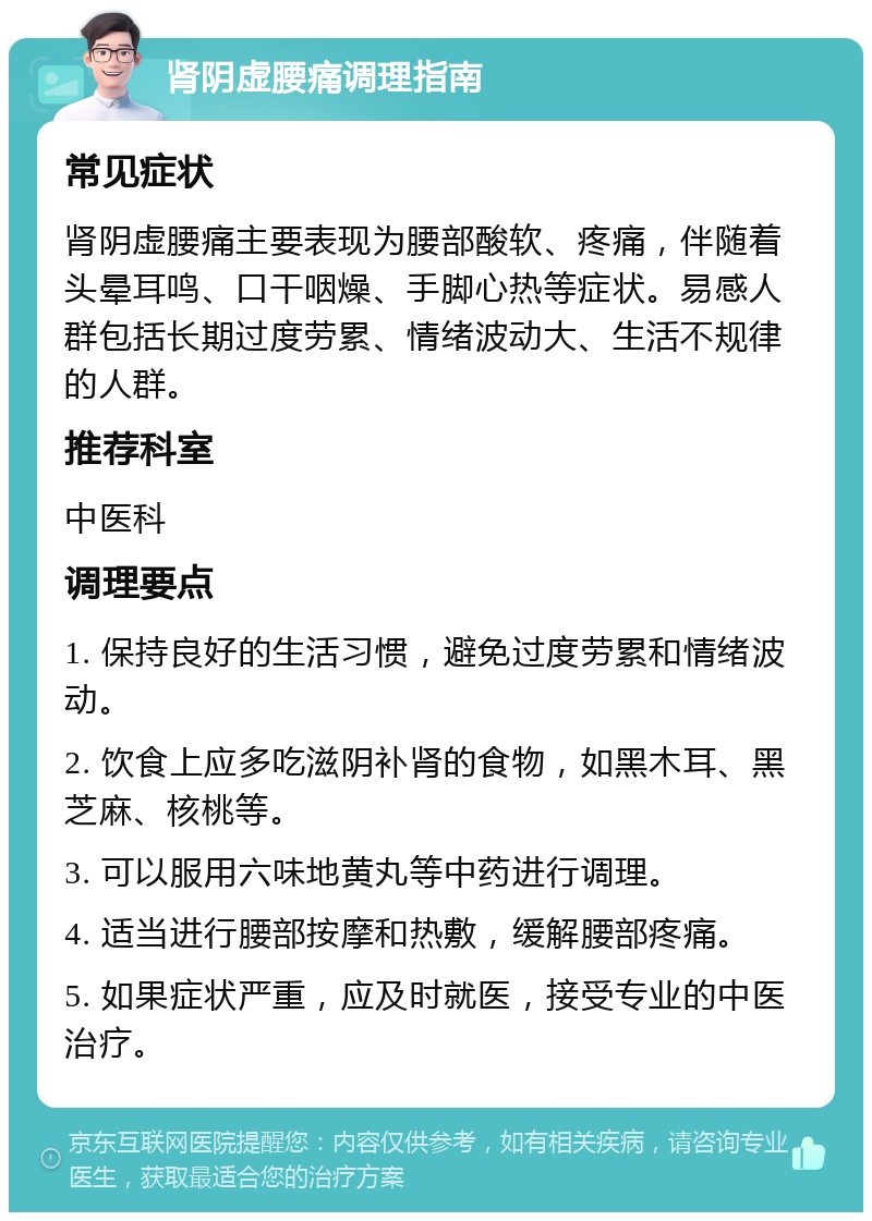 肾阴虚腰痛调理指南 常见症状 肾阴虚腰痛主要表现为腰部酸软、疼痛，伴随着头晕耳鸣、口干咽燥、手脚心热等症状。易感人群包括长期过度劳累、情绪波动大、生活不规律的人群。 推荐科室 中医科 调理要点 1. 保持良好的生活习惯，避免过度劳累和情绪波动。 2. 饮食上应多吃滋阴补肾的食物，如黑木耳、黑芝麻、核桃等。 3. 可以服用六味地黄丸等中药进行调理。 4. 适当进行腰部按摩和热敷，缓解腰部疼痛。 5. 如果症状严重，应及时就医，接受专业的中医治疗。