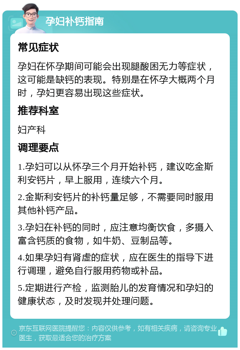 孕妇补钙指南 常见症状 孕妇在怀孕期间可能会出现腿酸困无力等症状，这可能是缺钙的表现。特别是在怀孕大概两个月时，孕妇更容易出现这些症状。 推荐科室 妇产科 调理要点 1.孕妇可以从怀孕三个月开始补钙，建议吃金斯利安钙片，早上服用，连续六个月。 2.金斯利安钙片的补钙量足够，不需要同时服用其他补钙产品。 3.孕妇在补钙的同时，应注意均衡饮食，多摄入富含钙质的食物，如牛奶、豆制品等。 4.如果孕妇有肾虚的症状，应在医生的指导下进行调理，避免自行服用药物或补品。 5.定期进行产检，监测胎儿的发育情况和孕妇的健康状态，及时发现并处理问题。