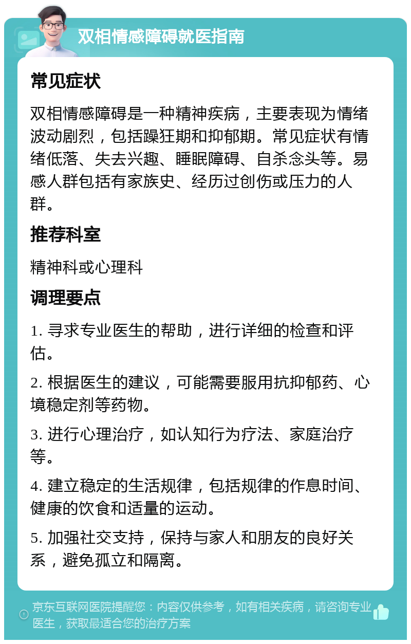 双相情感障碍就医指南 常见症状 双相情感障碍是一种精神疾病，主要表现为情绪波动剧烈，包括躁狂期和抑郁期。常见症状有情绪低落、失去兴趣、睡眠障碍、自杀念头等。易感人群包括有家族史、经历过创伤或压力的人群。 推荐科室 精神科或心理科 调理要点 1. 寻求专业医生的帮助，进行详细的检查和评估。 2. 根据医生的建议，可能需要服用抗抑郁药、心境稳定剂等药物。 3. 进行心理治疗，如认知行为疗法、家庭治疗等。 4. 建立稳定的生活规律，包括规律的作息时间、健康的饮食和适量的运动。 5. 加强社交支持，保持与家人和朋友的良好关系，避免孤立和隔离。