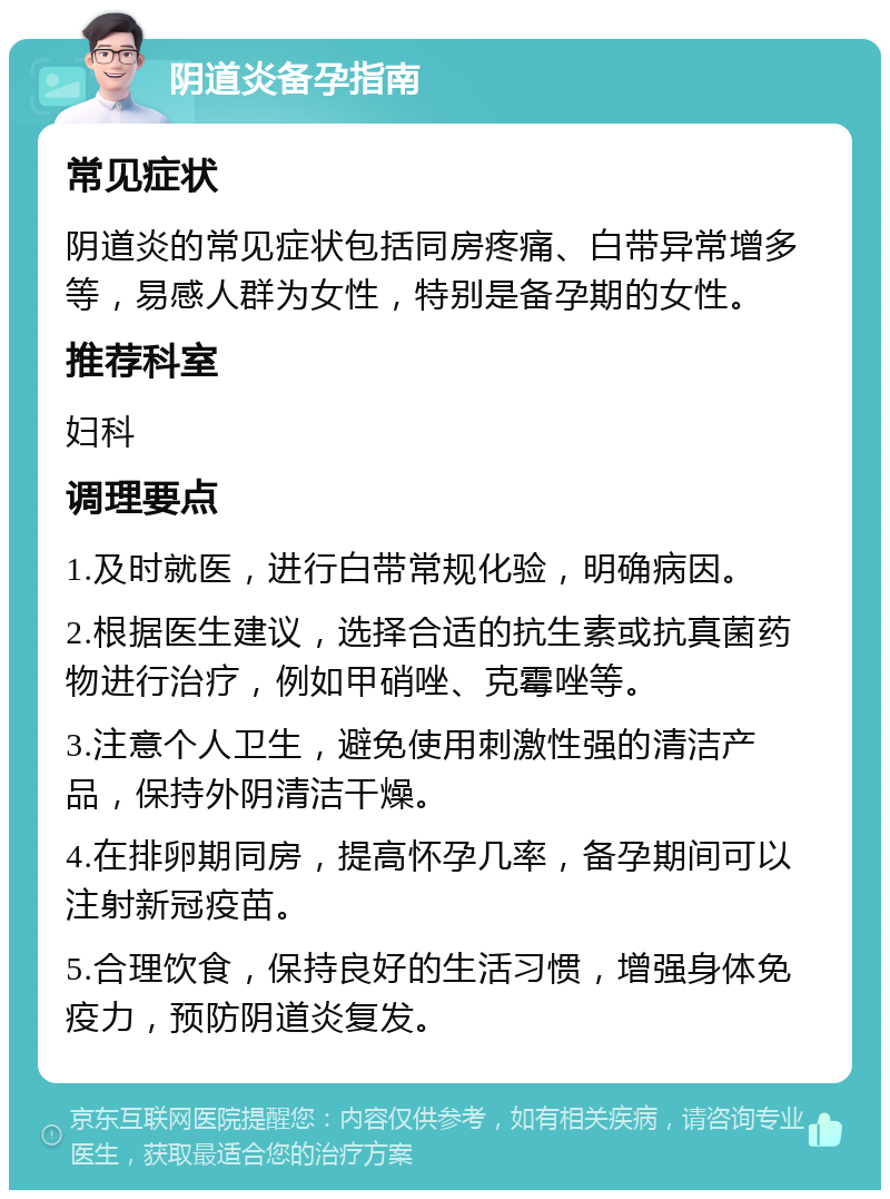 阴道炎备孕指南 常见症状 阴道炎的常见症状包括同房疼痛、白带异常增多等，易感人群为女性，特别是备孕期的女性。 推荐科室 妇科 调理要点 1.及时就医，进行白带常规化验，明确病因。 2.根据医生建议，选择合适的抗生素或抗真菌药物进行治疗，例如甲硝唑、克霉唑等。 3.注意个人卫生，避免使用刺激性强的清洁产品，保持外阴清洁干燥。 4.在排卵期同房，提高怀孕几率，备孕期间可以注射新冠疫苗。 5.合理饮食，保持良好的生活习惯，增强身体免疫力，预防阴道炎复发。