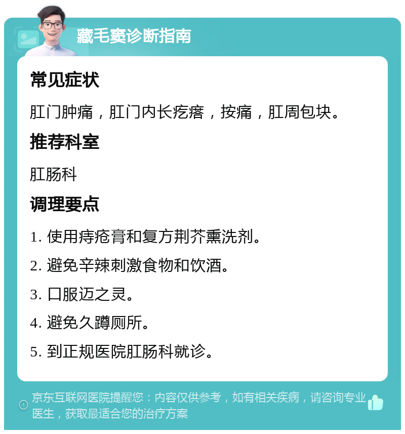 藏毛窦诊断指南 常见症状 肛门肿痛，肛门内长疙瘩，按痛，肛周包块。 推荐科室 肛肠科 调理要点 1. 使用痔疮膏和复方荆芥熏洗剂。 2. 避免辛辣刺激食物和饮酒。 3. 口服迈之灵。 4. 避免久蹲厕所。 5. 到正规医院肛肠科就诊。