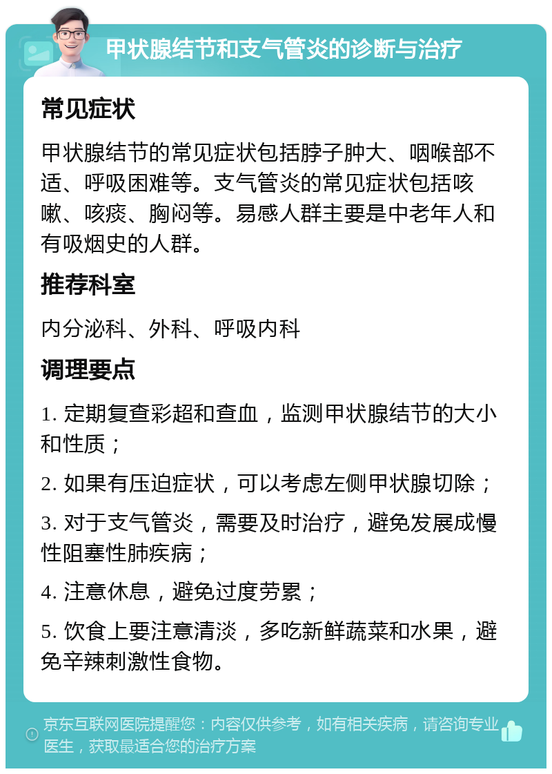 甲状腺结节和支气管炎的诊断与治疗 常见症状 甲状腺结节的常见症状包括脖子肿大、咽喉部不适、呼吸困难等。支气管炎的常见症状包括咳嗽、咳痰、胸闷等。易感人群主要是中老年人和有吸烟史的人群。 推荐科室 内分泌科、外科、呼吸内科 调理要点 1. 定期复查彩超和查血，监测甲状腺结节的大小和性质； 2. 如果有压迫症状，可以考虑左侧甲状腺切除； 3. 对于支气管炎，需要及时治疗，避免发展成慢性阻塞性肺疾病； 4. 注意休息，避免过度劳累； 5. 饮食上要注意清淡，多吃新鲜蔬菜和水果，避免辛辣刺激性食物。