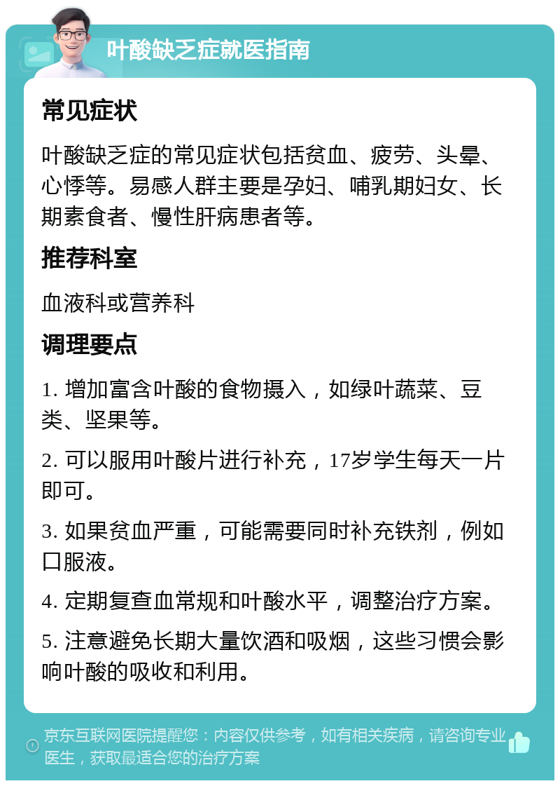 叶酸缺乏症就医指南 常见症状 叶酸缺乏症的常见症状包括贫血、疲劳、头晕、心悸等。易感人群主要是孕妇、哺乳期妇女、长期素食者、慢性肝病患者等。 推荐科室 血液科或营养科 调理要点 1. 增加富含叶酸的食物摄入，如绿叶蔬菜、豆类、坚果等。 2. 可以服用叶酸片进行补充，17岁学生每天一片即可。 3. 如果贫血严重，可能需要同时补充铁剂，例如口服液。 4. 定期复查血常规和叶酸水平，调整治疗方案。 5. 注意避免长期大量饮酒和吸烟，这些习惯会影响叶酸的吸收和利用。