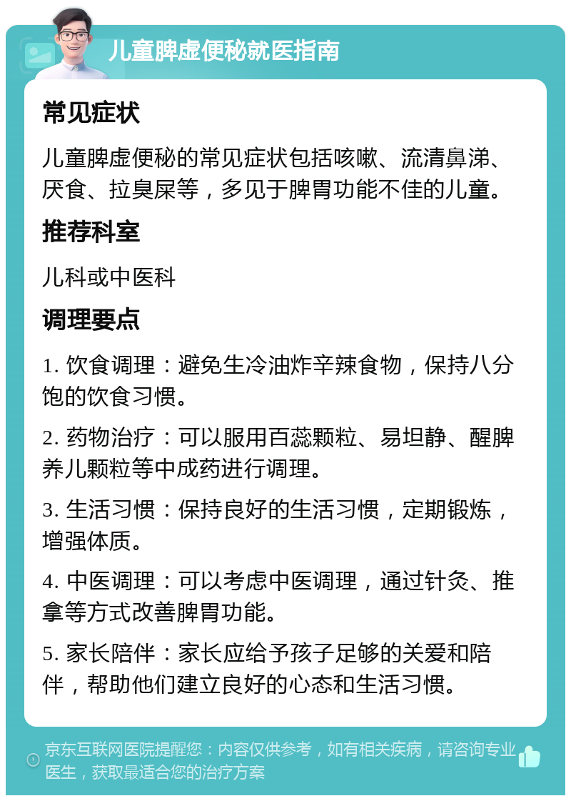 儿童脾虚便秘就医指南 常见症状 儿童脾虚便秘的常见症状包括咳嗽、流清鼻涕、厌食、拉臭屎等，多见于脾胃功能不佳的儿童。 推荐科室 儿科或中医科 调理要点 1. 饮食调理：避免生冷油炸辛辣食物，保持八分饱的饮食习惯。 2. 药物治疗：可以服用百蕊颗粒、易坦静、醒脾养儿颗粒等中成药进行调理。 3. 生活习惯：保持良好的生活习惯，定期锻炼，增强体质。 4. 中医调理：可以考虑中医调理，通过针灸、推拿等方式改善脾胃功能。 5. 家长陪伴：家长应给予孩子足够的关爱和陪伴，帮助他们建立良好的心态和生活习惯。