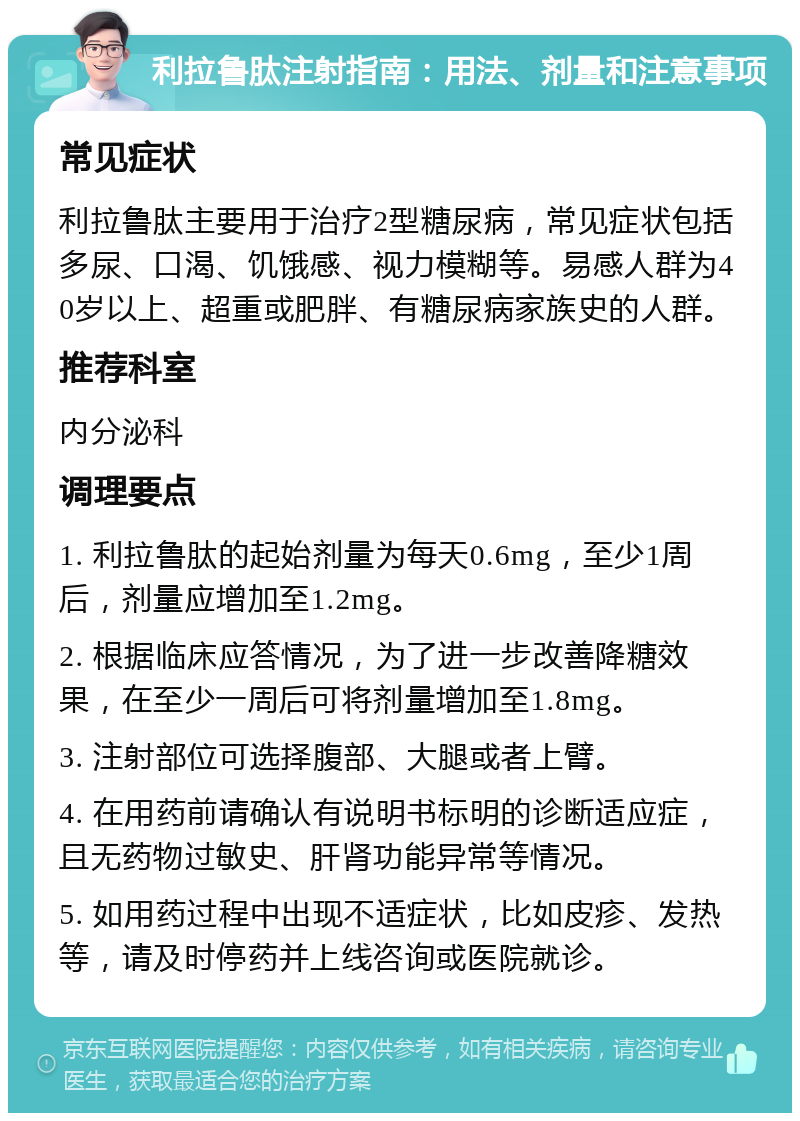 利拉鲁肽注射指南：用法、剂量和注意事项 常见症状 利拉鲁肽主要用于治疗2型糖尿病，常见症状包括多尿、口渴、饥饿感、视力模糊等。易感人群为40岁以上、超重或肥胖、有糖尿病家族史的人群。 推荐科室 内分泌科 调理要点 1. 利拉鲁肽的起始剂量为每天0.6mg，至少1周后，剂量应增加至1.2mg。 2. 根据临床应答情况，为了进一步改善降糖效果，在至少一周后可将剂量增加至1.8mg。 3. 注射部位可选择腹部、大腿或者上臂。 4. 在用药前请确认有说明书标明的诊断适应症，且无药物过敏史、肝肾功能异常等情况。 5. 如用药过程中出现不适症状，比如皮疹、发热等，请及时停药并上线咨询或医院就诊。